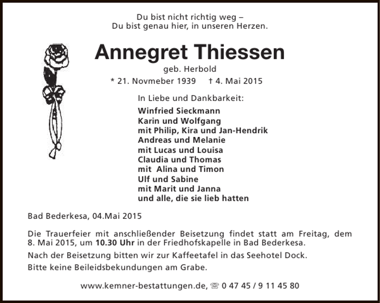 <p>Du bist nicht richtig weg –<br />Du bist genau hier, in unseren Herzen.</p><p>Annegret Thiessen<br />geb. Herbold<br />* 21. Novmeber 1939 † 4. Mai 2015</p><p>In Liebe und Dankbarkeit:<br />Winfried Sieckmann<br />Karin und Wolfgang<br />mit Philip, Kira und Jan-Hendrik<br />Andreas und Melanie<br />mit Lucas und Louisa<br />Claudia und Thomas<br />mit Alina und Timon<br />Ulf und Sabine<br />mit Marit und Janna<br />und alle, die sie lieb hatten<br />Bad Bederkesa, 04.Mai 2015<br />Die Trauerfeier mit anschließender Beisetzung findet statt am Freitag, dem<br />8. Mai 2015, um 10.30 Uhr in der Friedhofskapelle in Bad Bederkesa.<br />Nach der Beisetzung bitten wir zur Kaffeetafel in das Seehotel Dock.<br />Bitte keine Beileidsbekundungen am Grabe.<br />www.kemner-bestattungen.de, s 0 47 45 / 9 11 45 80</p>