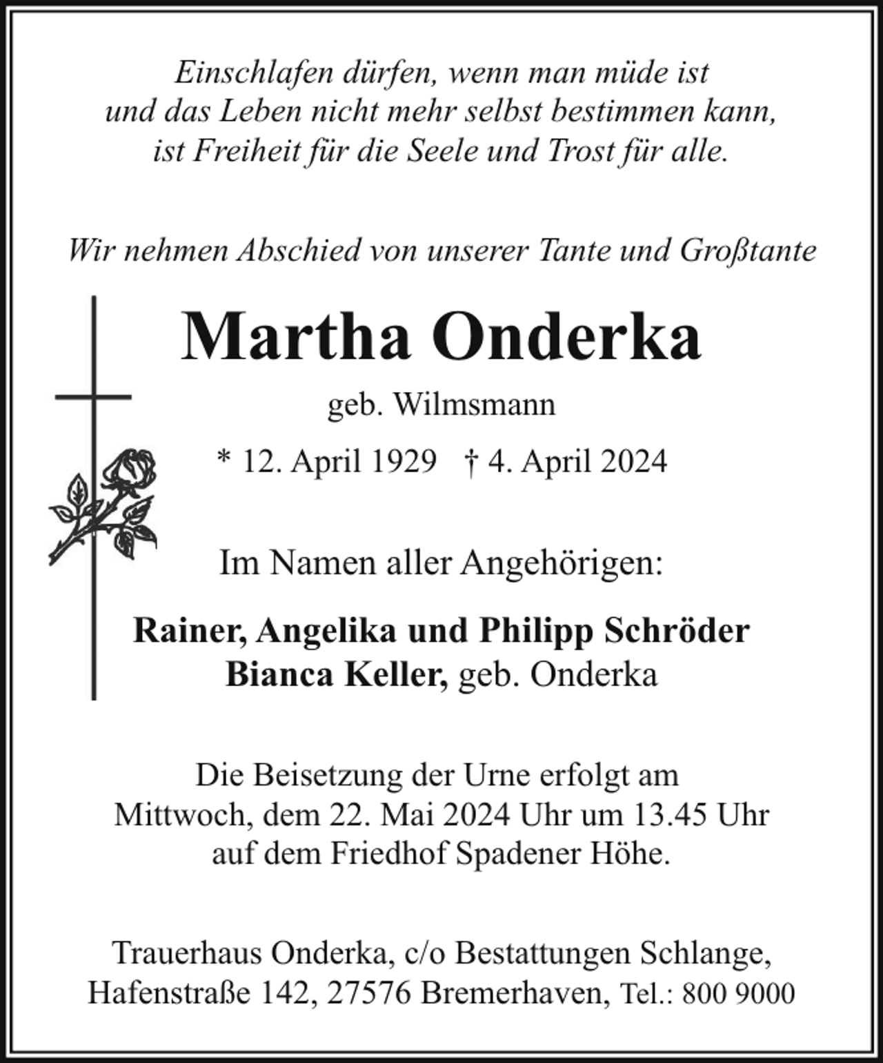 <p>Einschlafen dürfen, wenn man müde ist<br />und das Leben nicht mehr selbst bestimmen kann,<br />ist Freiheit für die Seele und Trost für alle.<br />Wir nehmen Abschied von unserer Tante und Großtante</p>
<p>Martha Onderka<br />geb. Wilmsmann</p>
<p>* 12. April 1929 † 4. April 2024</p>
<p>Im Namen aller Angehörigen:<br />Rainer, Angelika und Philipp Schröder<br />R<br />Bianca Keller, geb. Onderka<br />Die Beisetzung der Urne erfolgt am<br />Mittwoch, dem 22. Mai 2024 Uhr um 13.45 Uhr<br />auf dem Friedhof Spadener Höhe.<br />Trauerhaus Onderka, c/o Bestattungen Schlange,<br />Hafenstraße 142, 27576 Bremerhaven, Tel.: 800 9000</p>