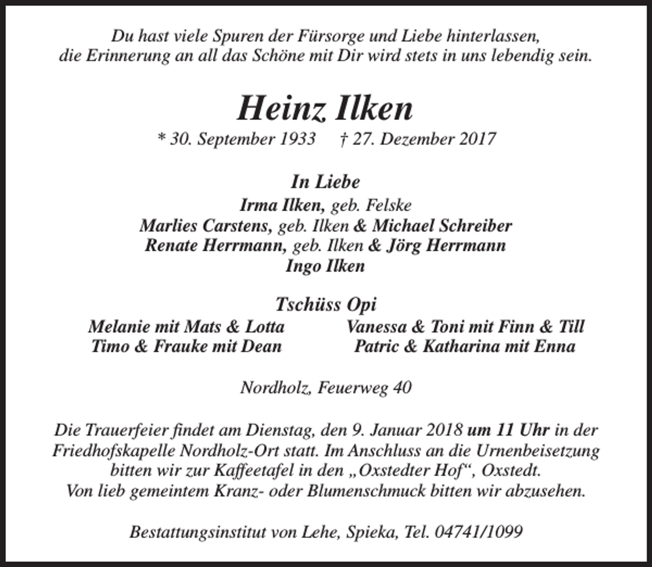 <p>Du hast viele Spuren der Fürsorge und Liebe hinterlassen,<br />die Erinnerung an all das Schöne mit Dir wird stets in uns lebendig sein.</p><p>Heinz Ilken</p><p>* 30. September 1933</p><p>† 27. Dezember 2017</p><p>In Liebe</p><p>Irma Ilken, geb. Felske<br />Marlies Carstens, geb. Ilken &amp; Michael Schreiber<br />Renate Herrmann, geb. Ilken &amp; Jörg Herrmann<br />Ingo Ilken</p><p>Tschüss Opi</p><p>Melanie mit Mats &amp; Lotta<br />Timo &amp; Frauke mit Dean</p><p>Vanessa &amp; Toni mit Finn &amp; Till<br />Patric &amp; Katharina mit Enna</p><p>Nordholz, Feuerweg 40<br />Die Trauerfeier findet am Dienstag, den 9. Januar 2018 um 11 Uhr in der<br />Friedhofskapelle Nordholz-Ort statt. Im Anschluss an die Urnenbeisetzung<br />bitten wir zur Kaffeetafel in den „Oxstedter Hof“, Oxstedt.<br />Von lieb gemeintem Kranz- oder Blumenschmuck bitten wir abzusehen.<br />Bestattungsinstitut von Lehe, Spieka, Tel. 04741/1099</p>