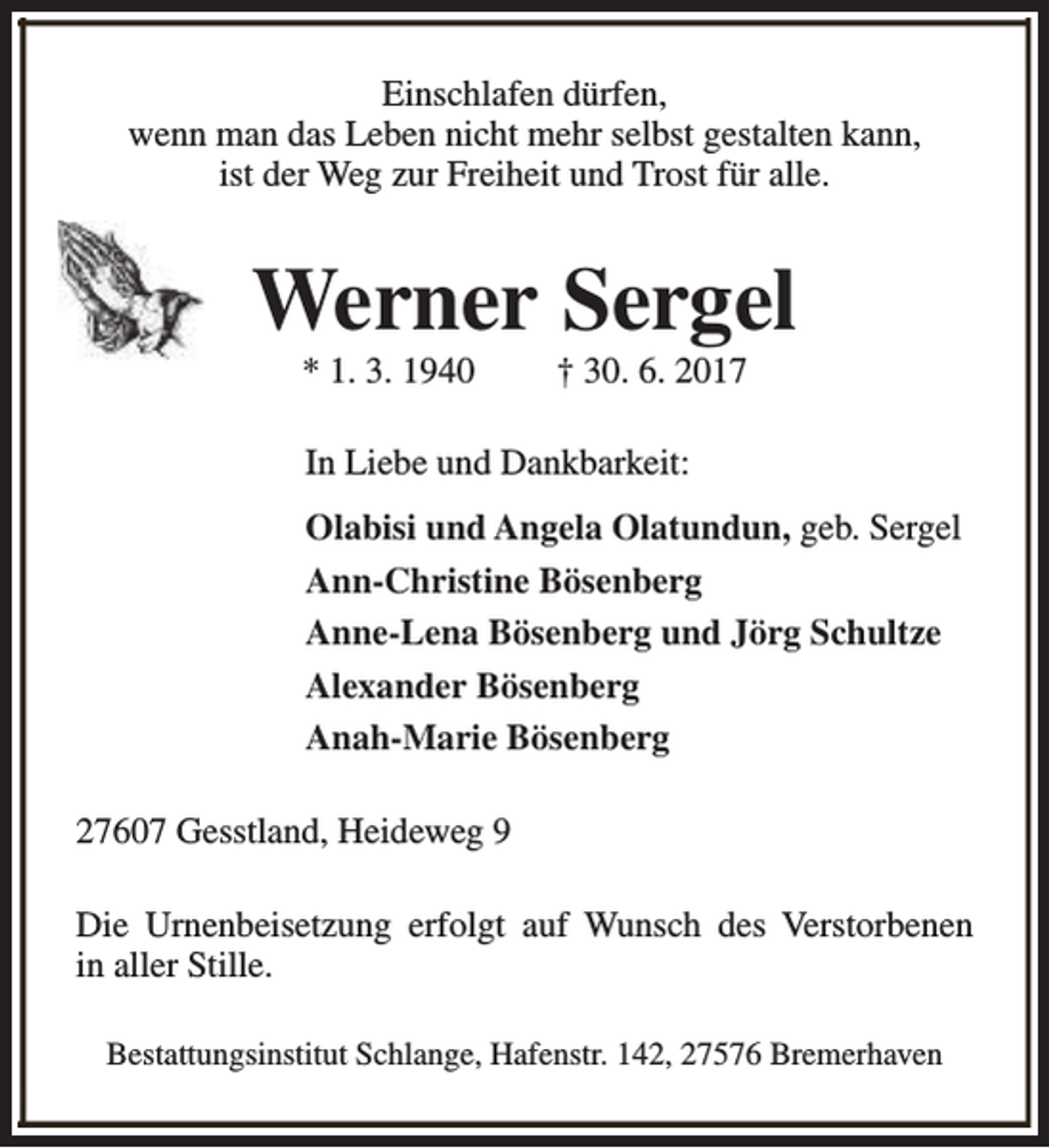 <p>Einschlafen dürfen,<br />wenn man das Leben nicht mehr selbst gestalten kann,<br />ist der Weg zur Freiheit und Trost für alle.</p><p>Werner Sergel<br />* 1. 3. 1940</p><p>† 30. 6. 2017</p><p>In Liebe und Dankbarkeit:<br />Olabisi und Angela Olatundun, geb. Sergel<br />Ann-Christine Bösenberg<br />Anne-Lena Bösenberg und Jörg Schultze<br />Alexander Bösenberg<br />Anah-Marie Bösenberg<br />27607 Gesstland, Heideweg 9<br />Die Urnenbeisetzung erfolgt auf Wunsch des Verstorbenen<br />in aller Stille.<br />Bestattungsinstitut Schlange, Hafenstr. 142, 27576 Bremerhaven</p>