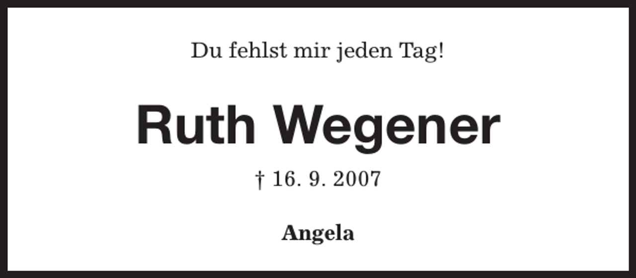 <p>Du fehlst mir jeden Tag!</p><p>Ruth Wegener<br />† 16. 9. 2007<br />Angela</p>
