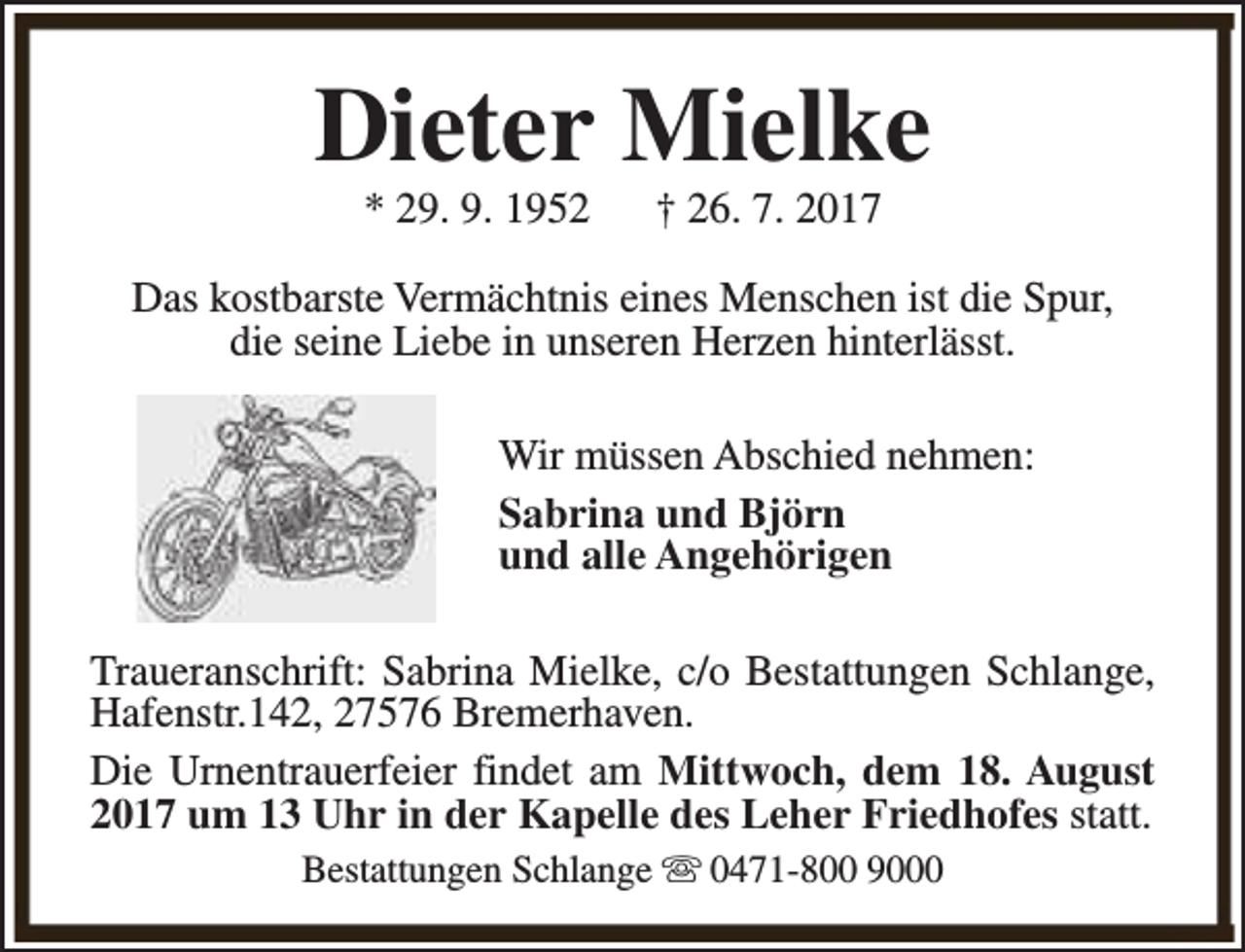 <p>Dieter Mielke<br />* 29. 9. 1952</p><p>† 26. 7. 2017</p><p>Das kostbarste Vermächtnis eines Menschen ist die Spur,<br />die seine Liebe in unseren Herzen hinterlässt.<br />Wir müssen Abschied nehmen:<br />Sabrina und Björn<br />und alle Angehörigen<br />Traueranschrift: Sabrina Mielke, c/o Bestattungen Schlange,<br />Hafenstr.142, 27576 Bremerhaven.<br />Die Urnentrauerfeier findet am Mittwoch, dem 18. August<br />2017 um 13 Uhr in der Kapelle des Leher Friedhofes statt.<br />Bestattungen Schlange s 0471-800 9000</p>