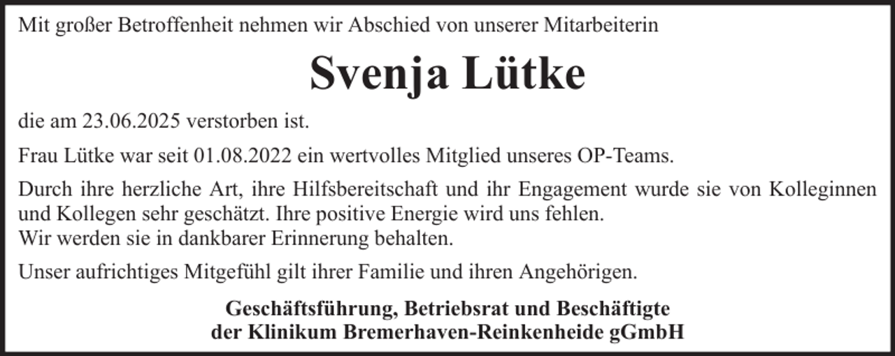 <p>Mit großer Betroffenheit nehmen wir Abschied von unserer Mitarbeiterin</p><p>Svenja Lütke<br />die am 23.06.2025 verstorben ist.<br />Frau Lütke war seit 01.08.2022 ein wertvolles Mitglied unseres OP-Teams.<br />Durch ihre herzliche Art, ihre Hilfsbereitschaft und ihr Engagement wurde sie von Kolleginnen<br />und Kollegen sehr geschätzt. Ihre positive Energie wird uns fehlen.<br />Wir werden sie in dankbarer Erinnerung behalten.<br />Unser aufrichtiges Mitgefühl gilt ihrer Familie und ihren Angehörigen.<br />Geschäftsführung, Betriebsrat und Beschäftigte<br />der Klinikum Bremerhaven-Reinkenheide gGmbH</p>