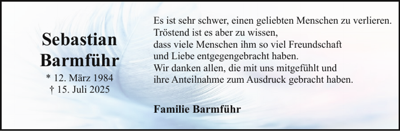 <p>Sebastian<br />Barmführ<br />* 12. März 1984<br />† 15. Juli 2025</p><p>Es ist sehr schwer, einen geliebten Menschen zu verlieren.<br />Tröstend ist es aber zu wissen,<br />dass viele Menschen ihm so viel Freundschaft<br />und Liebe entgegengebracht haben.<br />Wir danken allen, die mit uns mitgefühlt und<br />ihre Anteilnahme zum Ausdruck gebracht haben.</p><p>Familie Barmführ</p>