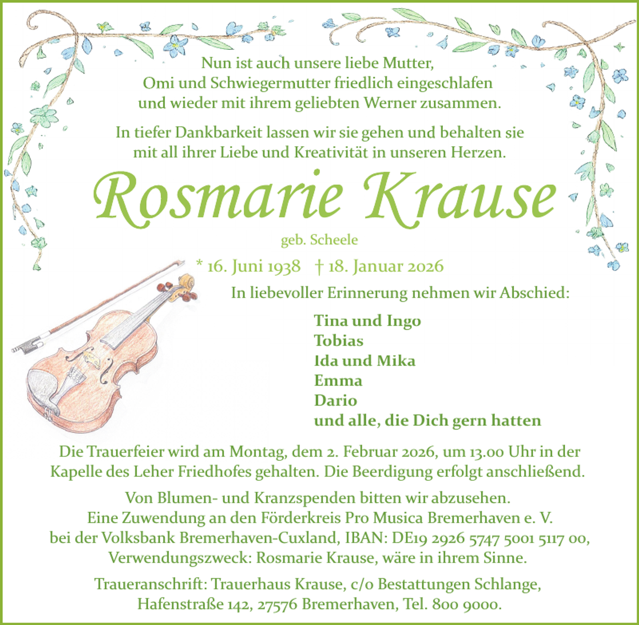 <p>Nun ist auch unsere liebe Mutter,<br />Omi und Schwiegermutter friedlich eingeschlafen<br />und wieder mit ihrem geliebten Werner zusammen.<br />In tiefer Dankbarkeit lassen wir sie gehen und behalten sie<br />mit all ihrer Liebe und Kreativität in unseren Herzen.</p>
<p>Rosmarie Krause<br />geb. Scheele</p>
<p>* 16. Juni 1938 † 18. Januar 2026<br />In liebevoller Erinnerung nehmen wir Abschied:<br />Tina und Ingo<br />Tobias<br />Ida und Mika<br />Emma<br />Dario<br />und alle, die Dich gern hatten<br />Die Trauerfeier wird am Montag, dem 2. Februar 2026, um 13.00 Uhr in der<br />Kapelle des Leher Friedhofes gehalten. Die Beerdigung erfolgt anschließend.<br />Von Blumen­ und Kranzspenden bitten wir abzusehen.<br />Eine Zuwendung an den Förderkreis Pro Musica Bremerhaven e. V.<br />bei der Volksbank Bremerhaven­Cuxland, IBAN: DE19 2926 5747 5001 5117 00,<br />Verwendungszweck: Rosmarie Krause, wäre in ihrem Sinne.<br />Traueranschrift: Trauerhaus Krause, c/o Bestattungen Schlange,<br />Hafenstraße 142, 27576 Bremerhaven, Tel. 800 9000.</p>