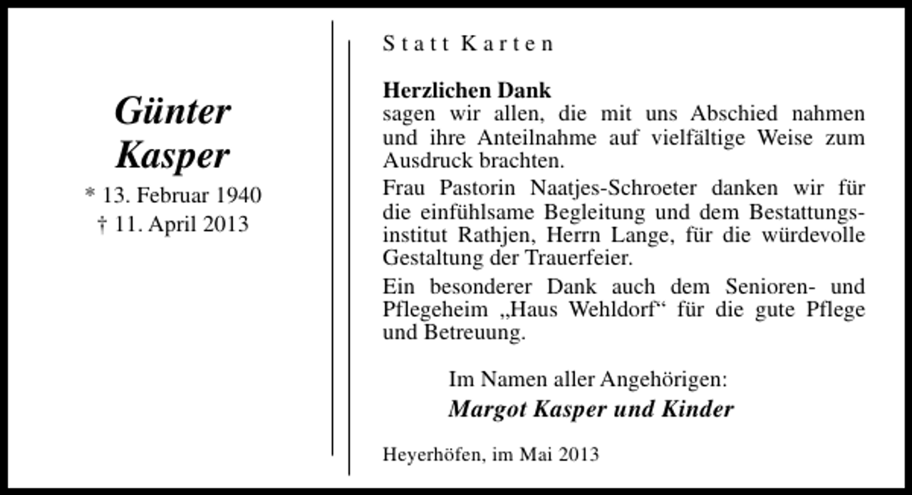 <p>Statt Karten</p><p>Günter<br />Kasper<br />* 13. Februar 1940<br />† 11. April 2013</p><p>Herzlichen Dank<br />sagen wir allen, die mit uns Abschied nahmen<br />und ihre Anteilnahme auf vielfältige Weise zum<br />Ausdruck brachten.<br />Frau Pastorin Naatjes-Schroeter danken wir für<br />die einfühlsame Begleitung und dem Bestattungsinstitut Rathjen, Herrn Lange, für die würdevolle<br />Gestaltung der Trauerfeier.<br />Ein besonderer Dank auch dem Senioren- und<br />Pflegeheim „Haus Wehldorf“ für die gute Pflege<br />und Betreuung.<br />Im Namen aller Angehörigen:</p><p>Margot Kasper und Kinder<br />Heyerhöfen, im Mai 2013</p>