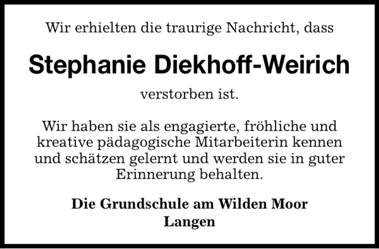 <p>Wir erhielten die traurige Nachricht, dass</p><p>Stephanie Diekhoff-Weirich<br />verstorben ist.<br />Wir haben sie als engagierte, fröhliche und<br />kreative pädagogische Mitarbeiterin kennen<br />und schätzen gelernt und werden sie in guter<br />Erinnerung behalten.<br />Die Grundschule am Wilden Moor<br />Langen</p>