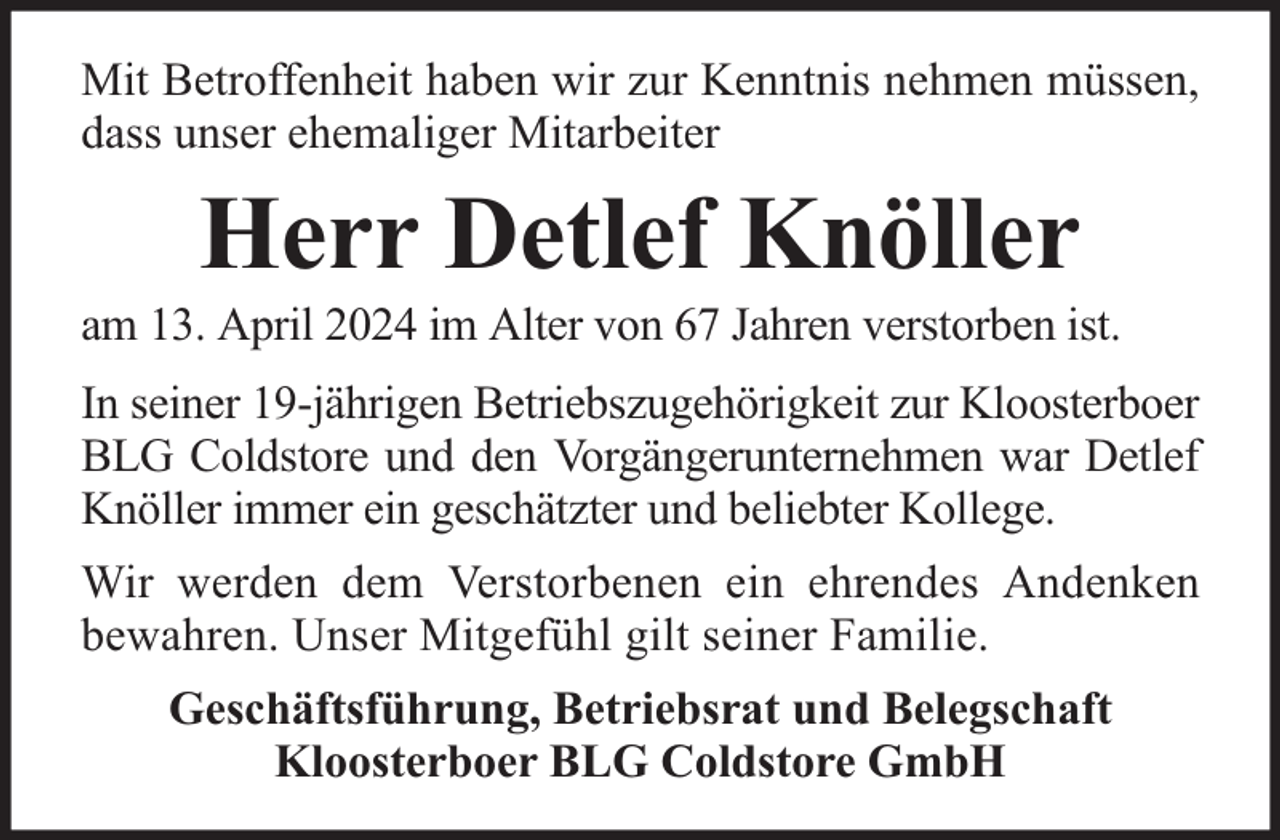 <p>Mit Betroffenheit haben wir zur Kenntnis nehmen müssen,<br />dass unser ehemaliger Mitarbeiter</p><p>Herr Detlef Knöller</p><p>am 13. April 2024 im Alter von 67 Jahren verstorben ist.<br />In seiner 19-jährigen Betriebszugehörigkeit zur Kloosterboer<br />BLG Coldstore und den Vorgängerunternehmen war Detlef<br />Knöller immer ein geschätzter und beliebter Kollege.<br />Wir werden dem Verstorbenen ein ehrendes Andenken<br />bewahren. Unser Mitgefühl gilt seiner Familie.<br />Geschäftsführung, Betriebsrat und Belegschaft<br />Kloosterboer BLG Coldstore GmbH</p>