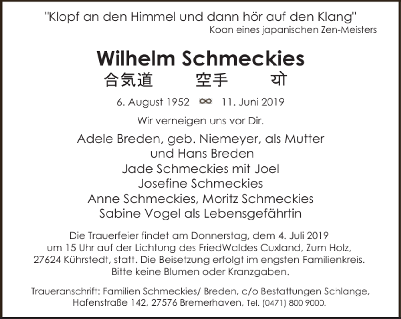 <p>"Klopf an den Himmel und dann hör auf den Klang"</p><p>Koan eines japanischen Zen-Meisters</p><p>Wilhelm Schmeckies<br />合気道</p><p>6. August 1952</p><p>空手</p><p>यो</p><p>11. Juni 2019</p><p>Wir verneigen uns vor Dir.</p><p>Adele Breden, geb. Niemeyer, als Mutter<br />und Hans Breden<br />Jade Schmeckies mit Joel<br />Josefine Schmeckies<br />Anne Schmeckies, Moritz Schmeckies<br />Sabine Vogel als Lebensgefährtin<br />Die Trauerfeier findet am Donnerstag, dem 4. Juli 2019<br />um 15 Uhr auf der Lichtung des FriedWaldes Cuxland, Zum Holz,<br />27624 Kührstedt, statt. Die Beisetzung erfolgt im engsten Familienkreis.<br />Bitte keine Blumen oder Kranzgaben.<br />Traueranschrift: Familien Schmeckies/ Breden, c/o Bestattungen Schlange,<br />Hafenstraße 142, 27576 Bremerhaven, Tel. (0471) 800 9000.</p>