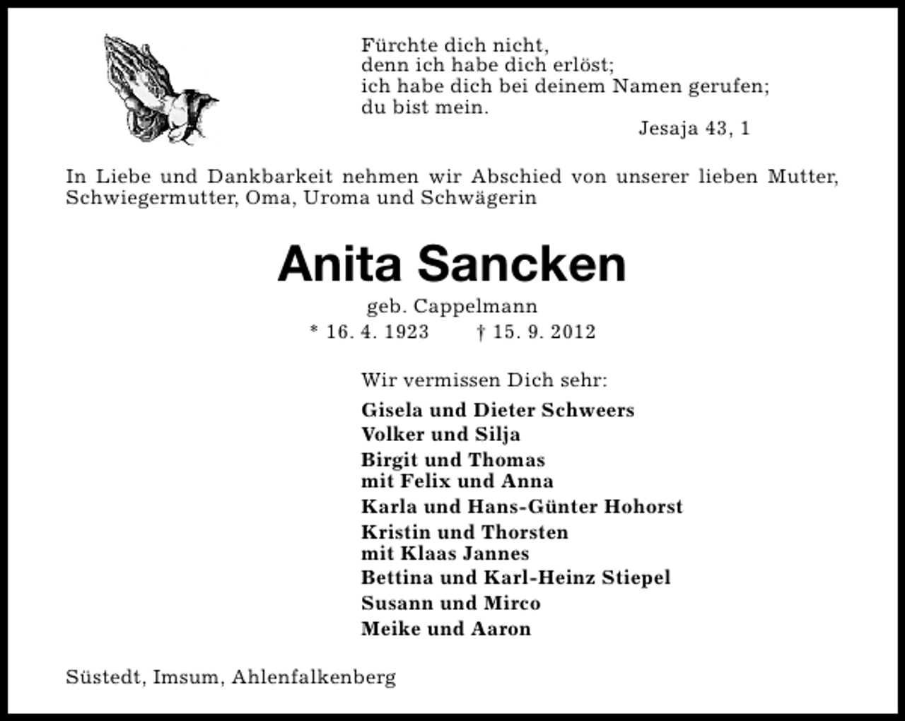 <p>Fürchte dich nicht,<br />denn ich habe dich erlöst;<br />ich habe dich bei deinem Namen gerufen;<br />du bist mein.<br />Jesaja 43, 1<br />In Liebe und Dankbarkeit nehmen wir Abschied von unserer lieben Mutter,<br />Schwiegermutter, Oma, Uroma und Schwägerin</p><p>Anita Sancken<br />geb. Cappelmann<br />* 16. 4. 1923<br />† 15. 9. 2012</p><p>Wir vermissen Dich sehr:<br />Gisela und Dieter Schweers<br />Volker und Silja<br />Birgit und Thomas<br />mit Felix und Anna<br />Karla und Hans-Günter Hohorst<br />Kristin und Thorsten<br />mit Klaas Jannes<br />Bettina und Karl-Heinz Stiepel<br />Susann und Mirco<br />Meike und Aaron<br />Süstedt, Imsum, Ahlenfalkenberg</p>