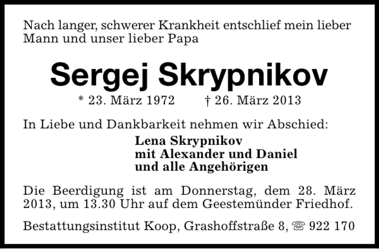 <p>Nach langer, schwerer Krankheit entschlief mein lieber<br />Mann und unser lieber Papa</p><p>Sergej Skrypnikov<br />* 23. März 1972</p><p>† 26. März 2013</p><p>In Liebe und Dankbarkeit nehmen wir Abschied:<br />Lena Skrypnikov<br />mit Alexander und Daniel<br />und alle Angehörigen<br />Die Beerdigung ist am Donnerstag, dem 28. März<br />2013, um 13.30 Uhr auf dem Geestemünder Friedhof.<br />Bestattungsinstitut Koop, Grashoffstraße 8, s 922 170</p>