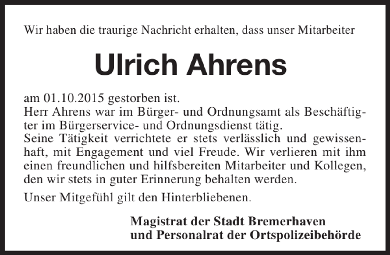 <p>Wir haben die traurige Nachricht erhalten, dass unser Mitarbeiter</p><p>Ulrich Ahrens<br />am 01.10.2015 gestorben ist.<br />Herr Ahrens war im Bürger- und Ordnungsamt als Beschäftigter im Bürgerservice- und Ordnungsdienst tätig.<br />Seine Tätigkeit verrichtete er stets verlässlich und gewissenhaft, mit Engagement und viel Freude. Wir verlieren mit ihm<br />einen freundlichen und hilfsbereiten Mitarbeiter und Kollegen,<br />den wir stets in guter Erinnerung behalten werden.<br />Unser Mitgefühl gilt den Hinterbliebenen.<br />Magistrat der Stadt Bremerhaven<br />und Personalrat der Ortspolizeibehörde</p>