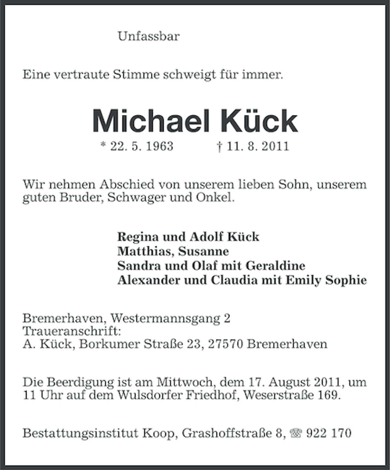 <p>Unfassbar<br />Eine vertraute Stimme schweigt für immer.</p><p>Michael Kück<br />* 22. 5. 1963</p><p>† 11. 8. 2011</p><p>Wir nehmen Abschied von unserem lieben Sohn, unserem<br />guten Bruder, Schwager und Onkel.<br />Regina und Adolf Kück<br />Matthias, Susanne<br />Sandra und Olaf mit Geraldine<br />Alexander und Claudia mit Emily Sophie<br />Bremerhaven, Westermannsgang 2<br />Traueranschrift:<br />A. Kück, Borkumer Straße 23, 27570 Bremerhaven<br />Die Beerdigung ist am Mittwoch, dem 17. August 2011, um<br />11 Uhr auf dem Wulsdorfer Friedhof, Weserstraße 169.<br />Bestattungsinstitut Koop, Grashoffstraße 8, 922 170</p>