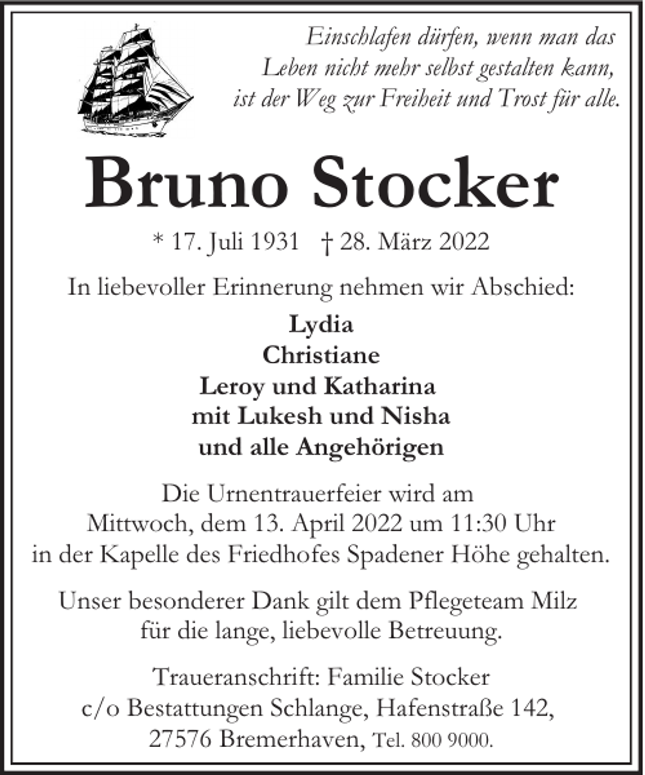 <p>Einschlafen dürfen, wenn man das<br />Leben nicht mehr selbst gestalten kann,<br />ist der Weg zur Freiheit und Trost für alle.</p><p>Bruno Stocker<br />* 17. Juli 1931 † 28. März 2022</p><p>In liebevoller Erinnerung nehmen wir Abschied:<br />Lydia<br />Christiane<br />Leroy und Katharina<br />mit Lukesh und Nisha<br />und alle Angehörigen<br />Die Urnentrauerfeier wird am<br />Mittwoch, dem 13. April 2022 um 11:30 Uhr<br />in der Kapelle des Friedhofes Spadener Höhe gehalten.<br />Unser besonderer Dank gilt dem Pflegeteam Milz<br />für die lange, liebevolle Betreuung.<br />Traueranschrift: Familie Stocker<br />c/o Bestattungen Schlange, Hafenstraße 142,<br />27576 Bremerhaven, Tel. 800 9000.</p>