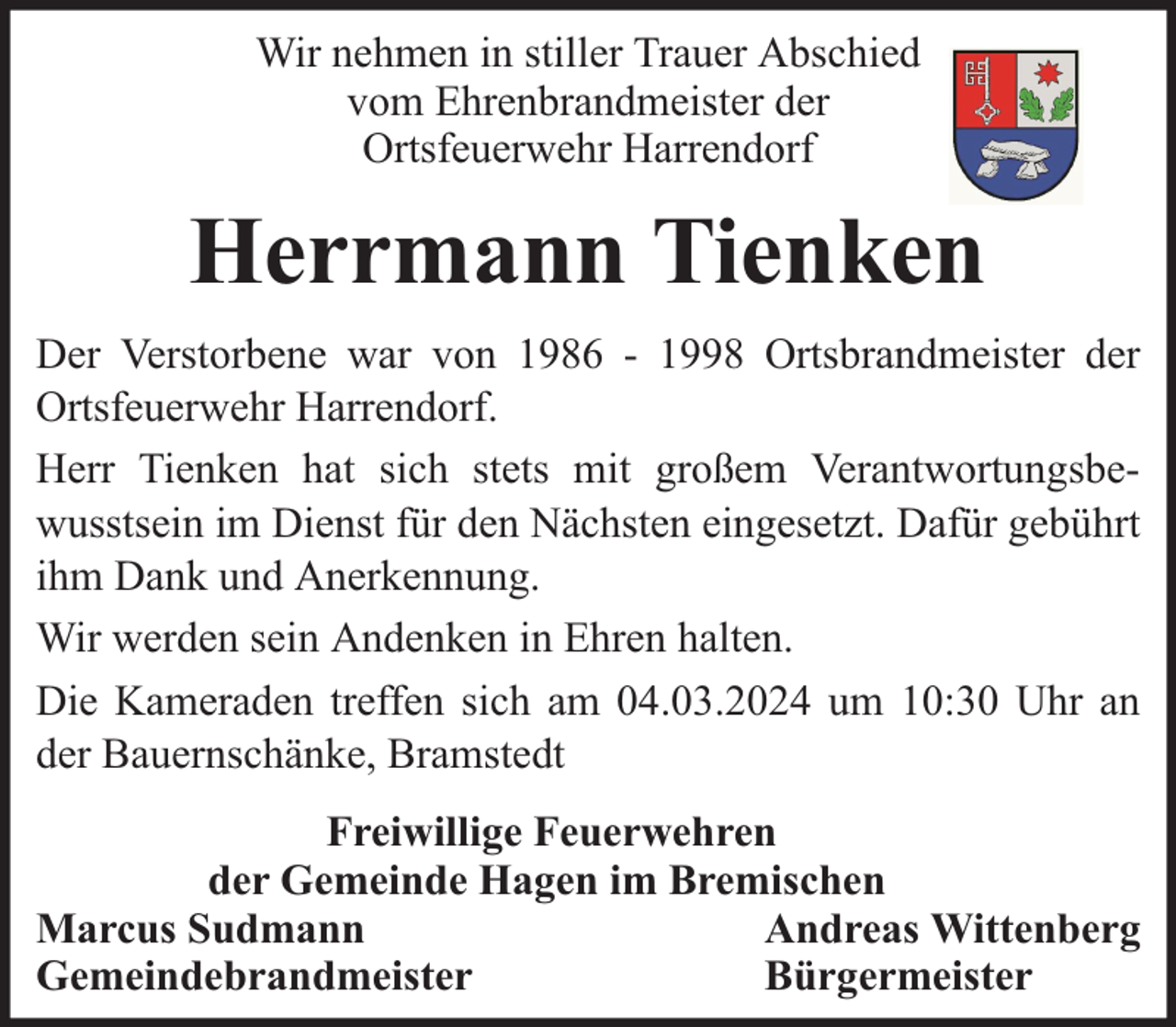 <p>Wir nehmen in stiller Trauer Abschied<br />vom Ehrenbrandmeister der<br />Ortsfeuerwehr Harrendorf</p><p>Herrmann Tienken<br />Der Verstorbene war von 1986 - 1998 Ortsbrandmeister der<br />Ortsfeuerwehr Harrendorf.<br />Herr Tienken hat sich stets mit großem Verantwortungsbewusstsein im Dienst für den Nächsten eingesetzt. Dafür gebührt<br />ihm Dank und Anerkennung.<br />Wir werden sein Andenken in Ehren halten.<br />Die Kameraden treffen sich am 04.03.2024 um 10:30 Uhr an<br />der Bauernschänke, Bramstedt<br />Freiwillige Feuerwehren<br />der Gemeinde Hagen im Bremischen<br />Marcus Sudmann<br />Andreas Wittenberg<br />Gemeindebrandmeister<br />Bürgermeister</p>