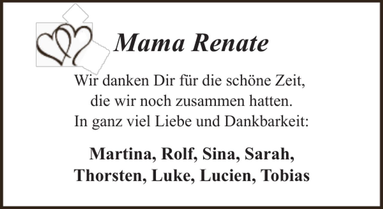 <p>Mama Renate<br />Wir danken Dir für die schöne Zeit,<br />die wir noch zusammen hatten.<br />In ganz viel Liebe und Dankbarkeit:</p><p>Martina, Rolf, Sina, Sarah,<br />Thorsten, Luke, Lucien, Tobias</p>