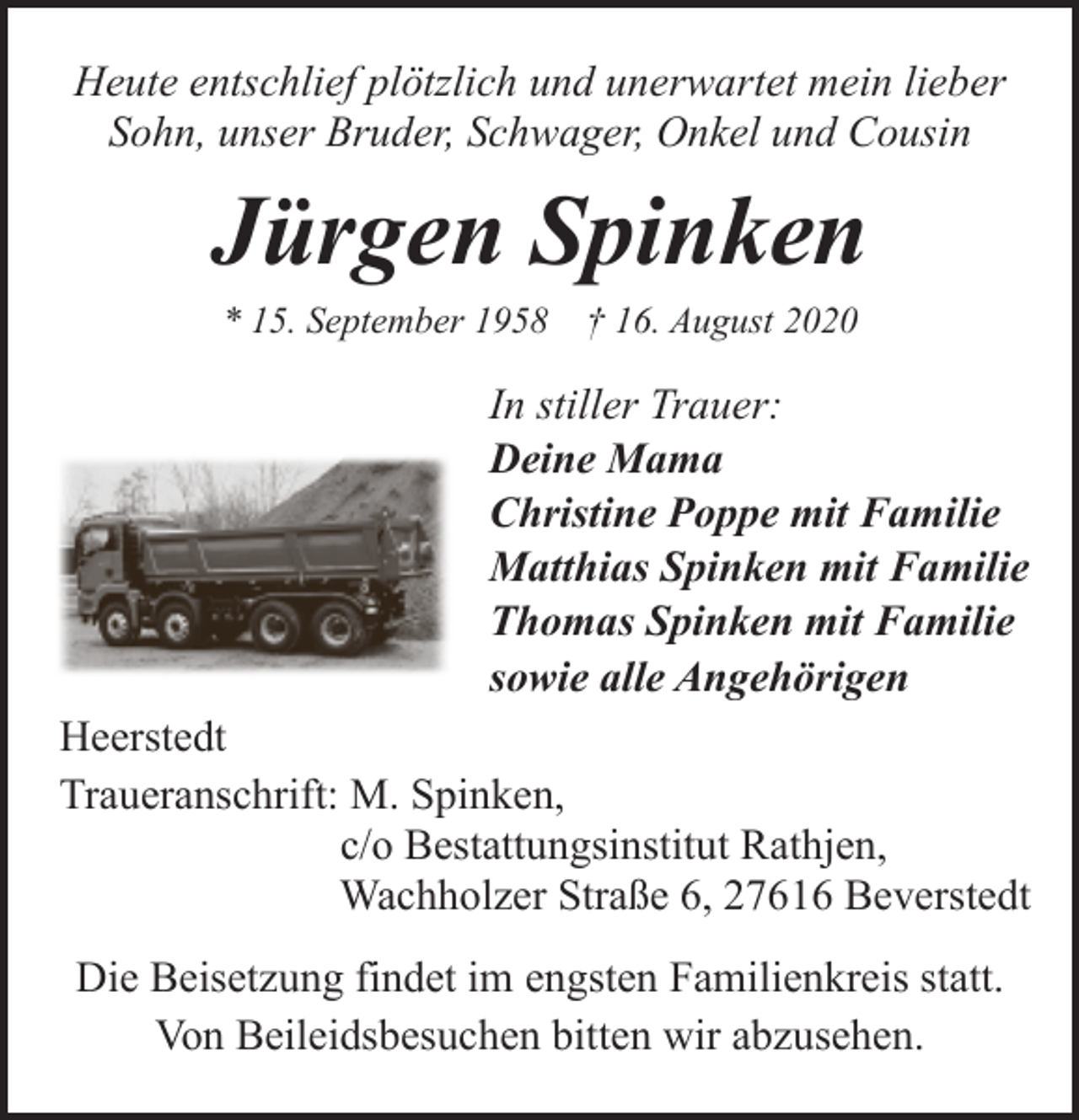 <p>Heute entschlief plötzlich und unerwartet mein lieber<br />Sohn, unser Bruder, Schwager, Onkel und Cousin</p><p>Jürgen Spinken<br />* 15. September 1958</p><p>† 16. August 2020</p><p>In stiller Trauer:<br />Deine Mama<br />Christine Poppe mit Familie<br />Matthias Spinken mit Familie<br />Thomas Spinken mit Familie<br />sowie alle Angehörigen<br />Heerstedt<br />Traueranschrift: M. Spinken,<br />c/o Bestattungsinstitut Rathjen,<br />Wachholzer Straße 6, 27616 Beverstedt<br />Die Beisetzung findet im engsten Familienkreis statt.<br />Von Beileidsbesuchen bitten wir abzusehen.</p>