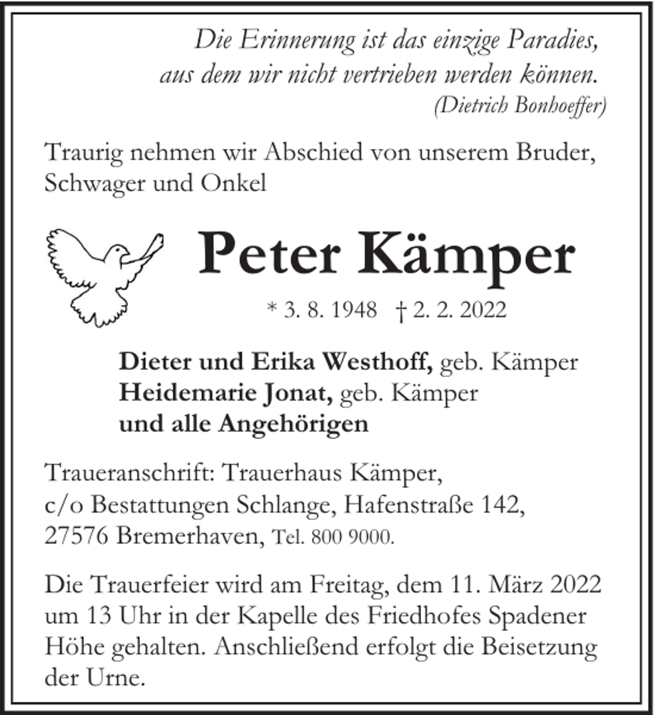 <p>Die Erinnerung ist das einzige Paradies,<br />aus dem wir nicht vertrieben werden können.</p><p>(Dietrich Bonhoeffer)</p><p>Traurig nehmen wir Abschied von unserem Bruder,<br />Schwager und Onkel</p><p>Peter Kämper<br />* 3. 8. 1948 † 2. 2. 2022</p><p>Dieter und Erika Westhoff, geb. Kämper<br />Heidemarie Jonat, geb. Kämper<br />und alle Angehörigen<br />Traueranschrift: Trauerhaus Kämper,<br />c/o Bestattungen Schlange, Hafenstraße 142,<br />27576 Bremerhaven, Tel. 800 9000.<br />Die Trauerfeier wird am Freitag, dem 11. März 2022<br />um 13 Uhr in der Kapelle des Friedhofes Spadener<br />Höhe gehalten. Anschließend erfolgt die Beisetzung<br />der Urne.</p>