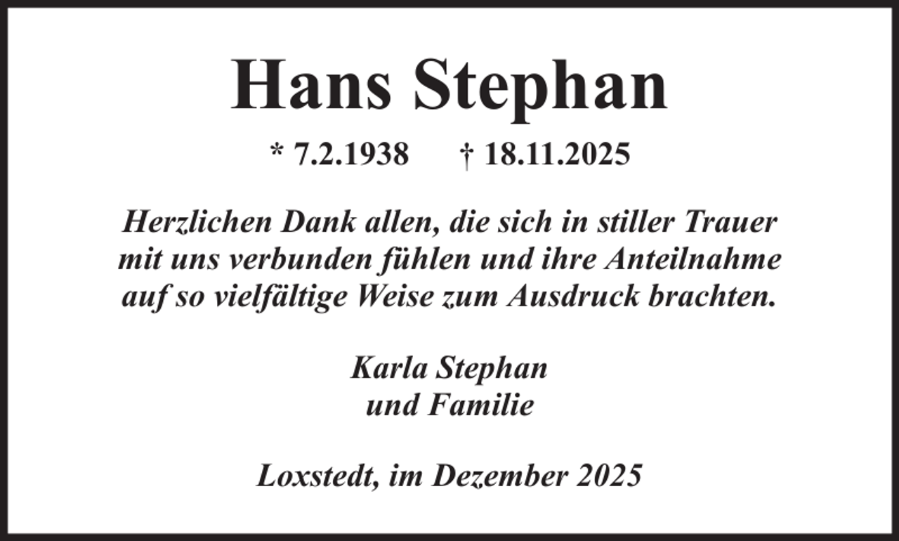 <p>Hans Stephan<br />* 7.2.1938</p><p>† 18.11.2025</p><p>Herzlichen Dank allen, die sich in stiller Trauer<br />mit uns verbunden fühlen und ihre Anteilnahme<br />auf so vielfältige Weise zum Ausdruck brachten.<br />Karla Stephan<br />und Familie<br />Loxstedt, im Dezember 2025</p>