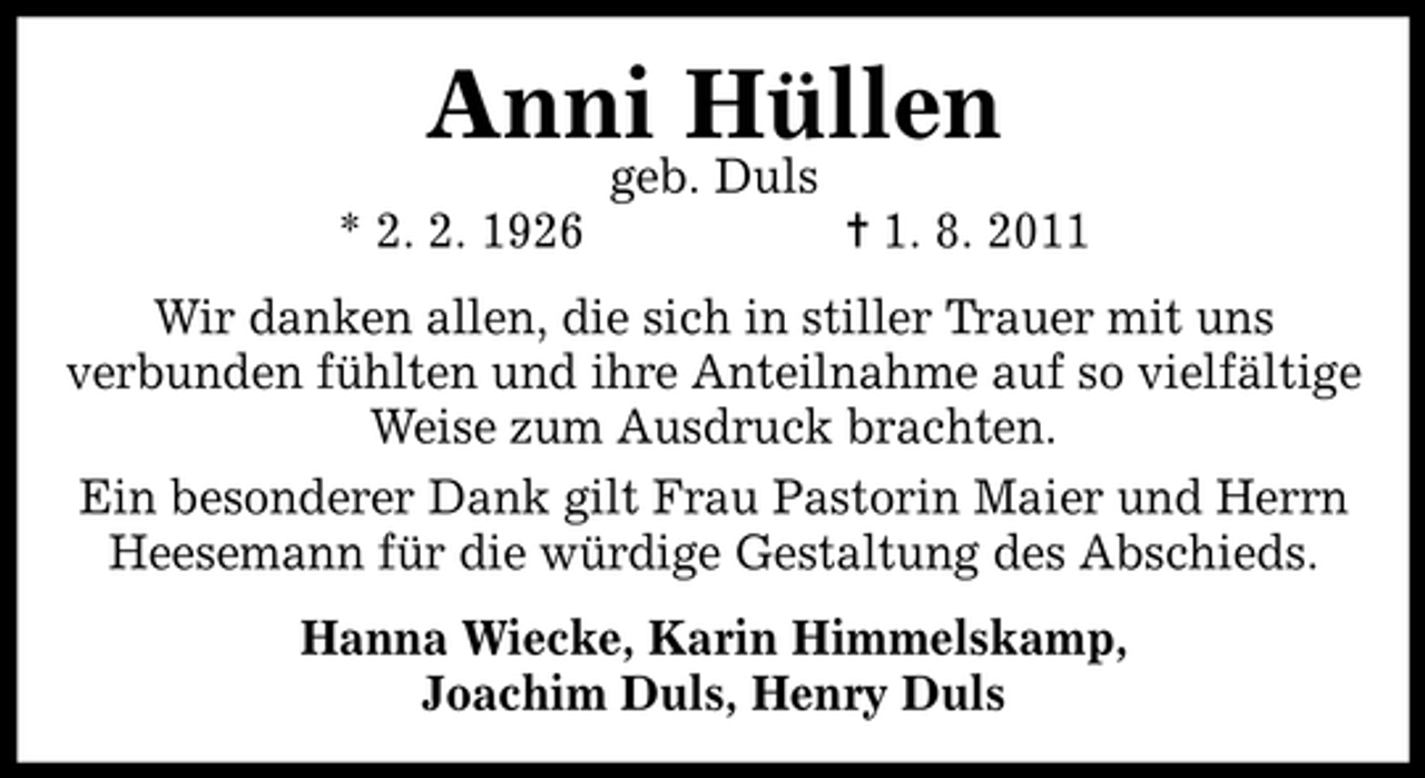 <p>Anni Hüllen<br />geb. Duls</p><p>* 2. 2. 1926</p><p>¦ 1. 8. 2011</p><p>Wir danken allen, die sich in stiller Trauer mit uns<br />verbunden fühlten und ihre Anteilnahme auf so vielfältige<br />Weise zum Ausdruck brachten.<br />Ein besonderer Dank gilt Frau Pastorin Maier und Herrn<br />Heesemann für die würdige Gestaltung des Abschieds.<br />Hanna Wiecke, Karin Himmelskamp,<br />Joachim Duls, Henry Duls</p>