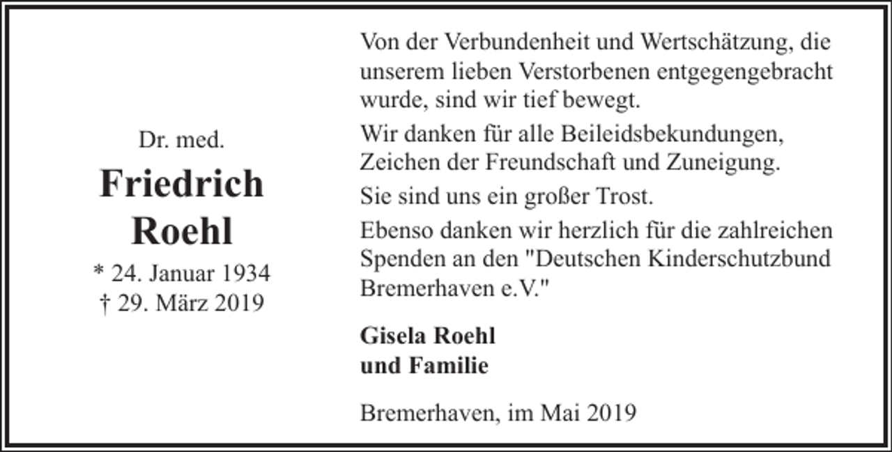 <p>Dr. med.</p><p>Friedrich<br />Roehl<br />* 24. Januar 1934<br />† 29. März 2019</p><p>Von der Verbundenheit und Wertschätzung, die<br />unserem lieben Verstorbenen entgegengebracht<br />wurde, sind wir tief bewegt.<br />Wir danken für alle Beileidsbekundungen,<br />Zeichen der Freundschaft und Zuneigung.<br />Sie sind uns ein großer Trost.<br />Ebenso danken wir herzlich für die zahlreichen<br />Spenden an den "Deutschen Kinderschutzbund<br />Bremerhaven e.V."<br />Gisela Roehl<br />und Familie<br />Bremerhaven, im Mai 2019</p>
