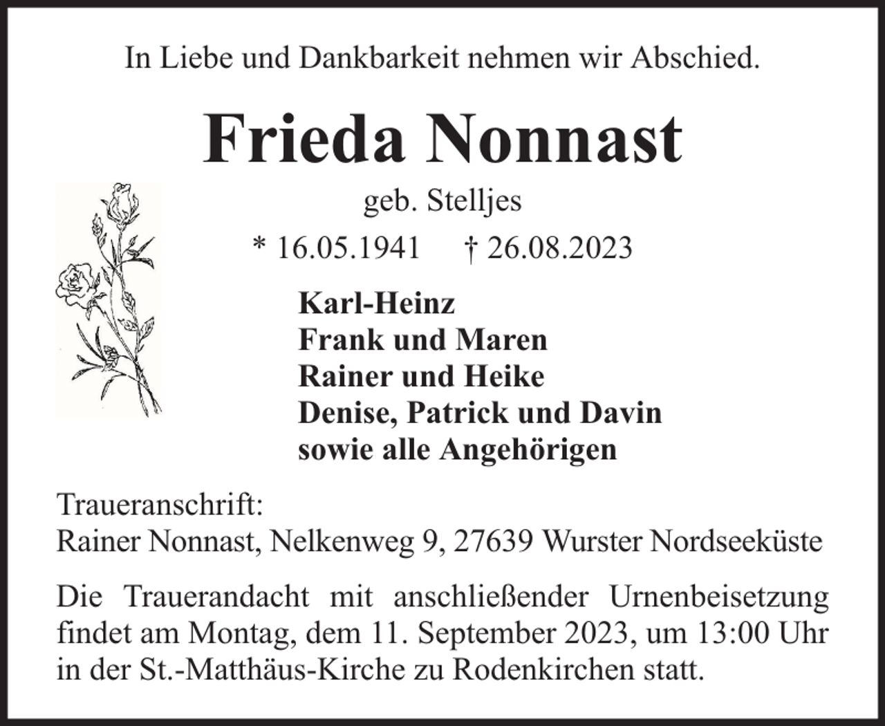 <p>In Liebe und Dankbarkeit nehmen wir Abschied.</p><p>Frieda Nonnast<br />geb. Stelljes<br />* 16.05.1941 † 26.08.2023</p><p>Karl-Heinz<br />Frank und Maren<br />Rainer und Heike<br />Denise, Patrick und Davin<br />sowie alle Angehörigen<br />Traueranschrift:<br />Rainer Nonnast, Nelkenweg 9, 27639 Wurster Nordseeküste<br />Die Trauerandacht mit anschließender Urnenbeisetzung<br />findet am Montag, dem 11. September 2023, um 13:00 Uhr<br />in der St.-Matthäus-Kirche zu Rodenkirchen statt.</p>