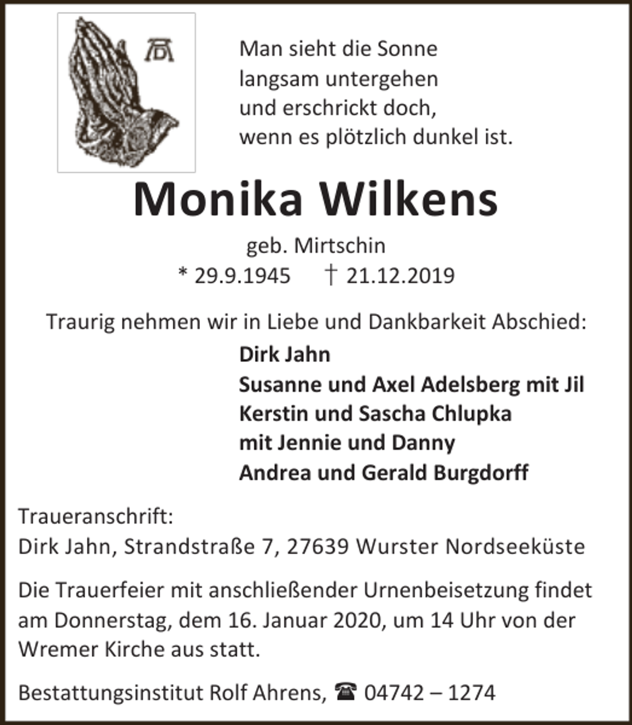 <p>Man sieht die Sonne<br />langsam untergehen<br />und erschrickt doch,<br />wenn es plötzlich dunkel ist.</p><p>Monika Wilkens<br />geb. Mirtschin<br />* 29.9.1945 † 21.12.2019</p><p>Traurig nehmen wir in Liebe und Dankbarkeit Abschied:<br />Dirk Jahn<br />Susanne und Axel Adelsberg mit Jil<br />Kerstin und Sascha Chlupka<br />mit Jennie und Danny<br />Andrea und Gerald Burgdorff<br />Traueranschrift:<br />Dirk Jahn, Strandstraße 7, 27639 Wurster Nordseeküste<br />Die Trauerfeier mit anschließender Urnenbeisetzung findet<br />am Donnerstag, dem 16. Januar 2020, um 14 Uhr von der<br />Wremer Kirche aus statt.<br />Bestattungsinstitut Rolf Ahrens,  04742 – 1274</p>