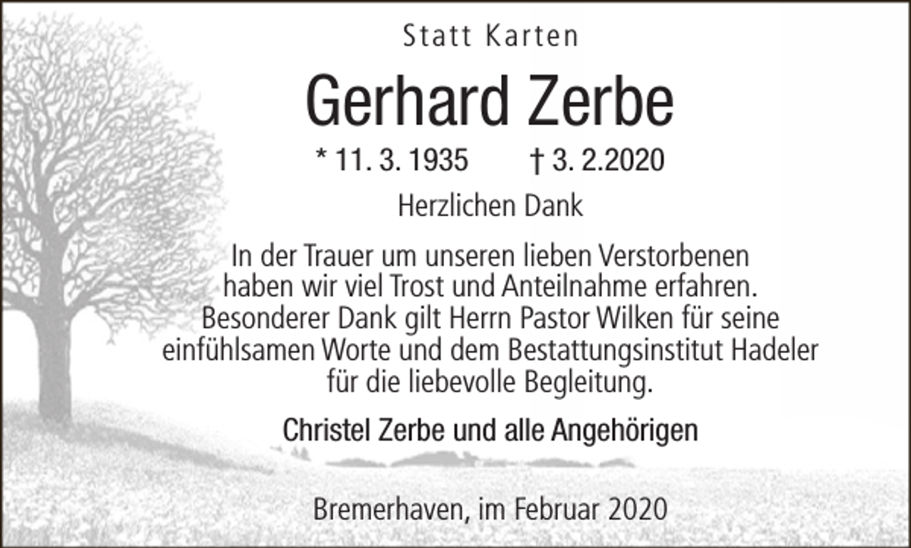 <p>Statt Karten</p><p>Gerhard Zerbe<br />* 11. 3. 1935<br />† 3. 2.2020<br />Herzlichen Dank</p><p>In der Trauer um unseren lieben Verstorbenen<br />haben wir viel Trost und Anteilnahme erfahren.<br />Besonderer Dank gilt Herrn Pastor Wilken für seine<br />einfühlsamen Worte und dem Bestattungsinstitut Hadeler<br />für die liebevolle Begleitung.<br />Christel Zerbe und alle Angehörigen<br />Bremerhaven, im Februar 2020</p>