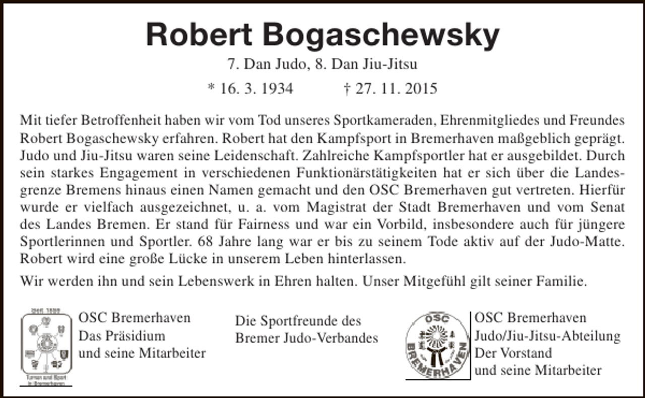 <p>Robert Bogaschewsky<br />7. Dan Judo, 8. Dan Jiu-Jitsu<br />* 16. 3. 1934<br />† 27. 11. 2015</p><p>Mit tiefer Betroffenheit haben wir vom Tod unseres Sportkameraden, Ehrenmitgliedes und Freundes<br />Robert Bogaschewsky erfahren. Robert hat den Kampfsport in Bremerhaven maßgeblich geprägt.<br />Judo und Jiu-Jitsu waren seine Leidenschaft. Zahlreiche Kampfsportler hat er ausgebildet. Durch<br />sein starkes Engagement in verschiedenen Funktionärstätigkeiten hat er sich über die Landesgrenze Bremens hinaus einen Namen gemacht und den OSC Bremerhaven gut vertreten. Hierfür<br />wurde er vielfach ausgezeichnet, u. a. vom Magistrat der Stadt Bremerhaven und vom Senat<br />des Landes Bremen. Er stand für Fairness und war ein Vorbild, insbesondere auch für jüngere<br />Sportlerinnen und Sportler. 68 Jahre lang war er bis zu seinem Tode aktiv auf der Judo-Matte.<br />Robert wird eine große Lücke in unserem Leben hinterlassen.<br />Wir werden ihn und sein Lebenswerk in Ehren halten. Unser Mitgefühl gilt seiner Familie.<br />OSC Bremerhaven<br />Das Präsidium<br />und seine Mitarbeiter</p><p>Die Sportfreunde des<br />Bremer Judo-Verbandes</p><p>OSC Bremerhaven<br />Judo/Jiu-Jitsu-Abteilung<br />Der Vorstand<br />und seine Mitarbeiter</p>