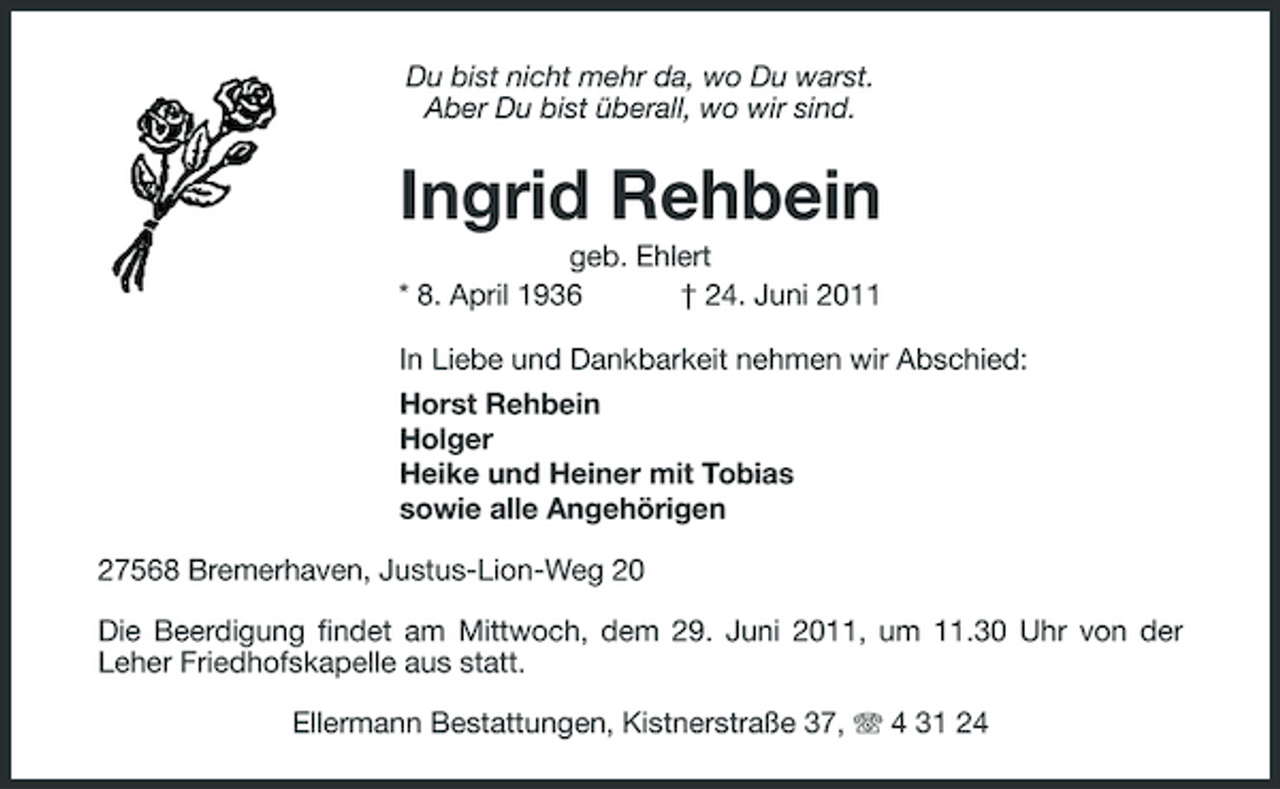 <p>Du bist nicht mehr da, wo Du warst. Aber Du bist überall, wo wir sind.</p><p>Ingrid Rehbein<br />geb. Ehlert * 8. April 1936 † 24. Juni 2011 In Liebe und Dankbarkeit nehmen wir Abschied: Horst Rehbein Holger Heike und Heiner mit Tobias sowie alle Angehörigen 27568 Bremerhaven, Justus-Lion-Weg 20 Die Beerdigung findet am Mittwoch, dem 29. Juni 2011, um 11.30 Uhr von der Leher Friedhofskapelle aus statt. Ellermann Bestattungen, Kistnerstraße 37, 4 31 24</p>