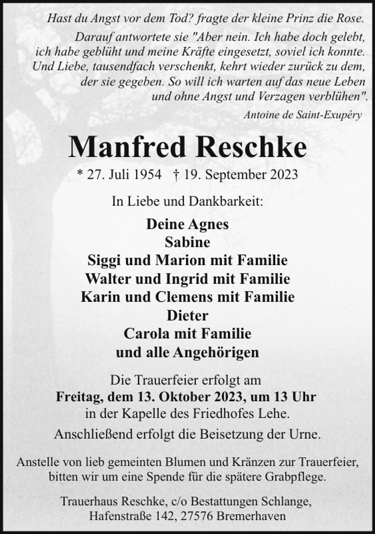 <p>Hast du Angst vor dem Tod? fragte der kleine Prinz die Rose.<br />Darauf antwortete sie "Aber nein. Ich habe doch gelebt,<br />ich habe geblüht und meine Kräfte eingesetzt, soviel ich konnte.<br />Und Liebe, tausendfach verschenkt, kehrt wieder zurück zu dem,<br />der sie gegeben. So will ich warten auf das neue Leben<br />und ohne Angst und Verzagen verblühen".<br />Antoine de Saint-Exupéry</p><p>Manfred Reschke<br />* 27. Juli 1954 † 19. September 2023<br />In Liebe und Dankbarkeit:</p><p>Deine Agnes<br />Sabine<br />Siggi und Marion mit Familie<br />Walter und Ingrid mit Familie<br />Karin und Clemens mit Familie<br />Dieter<br />Carola mit Familie<br />und alle Angehörigen<br />Die Trauerfeier erfolgt am<br />Freitag, dem 13. Oktober 2023, um 13 Uhr<br />in der Kapelle des Friedhofes Lehe.<br />Anschließend erfolgt die Beisetzung der Urne.<br />Anstelle von lieb gemeinten Blumen und Kränzen zur Trauerfeier,<br />bitten wir um eine Spende für die spätere Grabpflege.<br />Trauerhaus Reschke, c/o Bestattungen Schlange,<br />Hafenstraße 142, 27576 Bremerhaven</p>