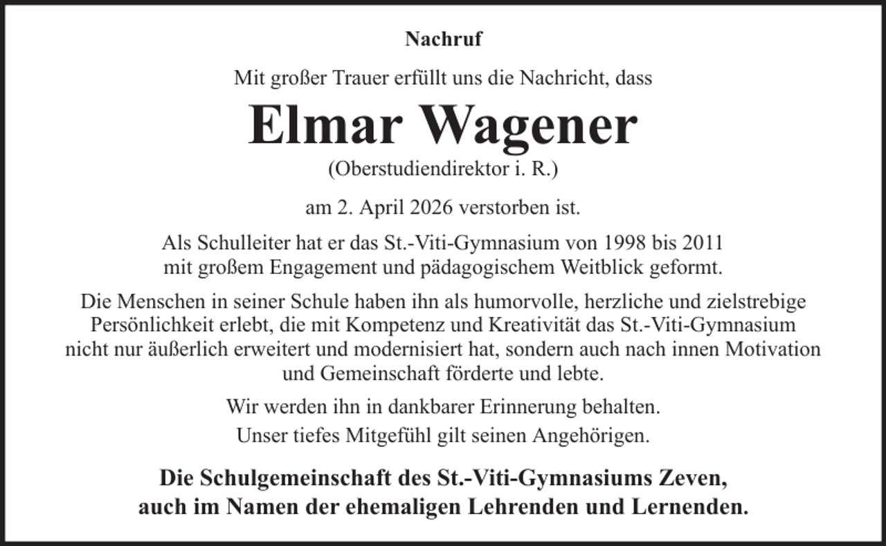 <p>Nachruf<br />Mit großer Trauer erfüllt uns die Nachricht, dass</p><p>Elmar Wagener<br />(Oberstudiendirektor i. R.)<br />am 2. April 2026 verstorben ist.<br />Als Schulleiter hat er das St.-Viti-Gymnasium von 1998 bis 2011<br />mit großem Engagement und pädagogischem Weitblick geformt.<br />Die Menschen in seiner Schule haben ihn als humorvolle, herzliche und zielstrebige<br />Persönlichkeit erlebt, die mit Kompetenz und Kreativität das St.-Viti-Gymnasium<br />nicht nur äußerlich erweitert und modernisiert hat, sondern auch nach innen Motivation<br />und Gemeinschaft förderte und lebte.<br />Wir werden ihn in dankbarer Erinnerung behalten.<br />Unser tiefes Mitgefühl gilt seinen Angehörigen.</p><p>Die Schulgemeinschaft des St.-Viti-Gymnasiums Zeven,<br />auch im Namen der ehemaligen Lehrenden und Lernenden.</p>