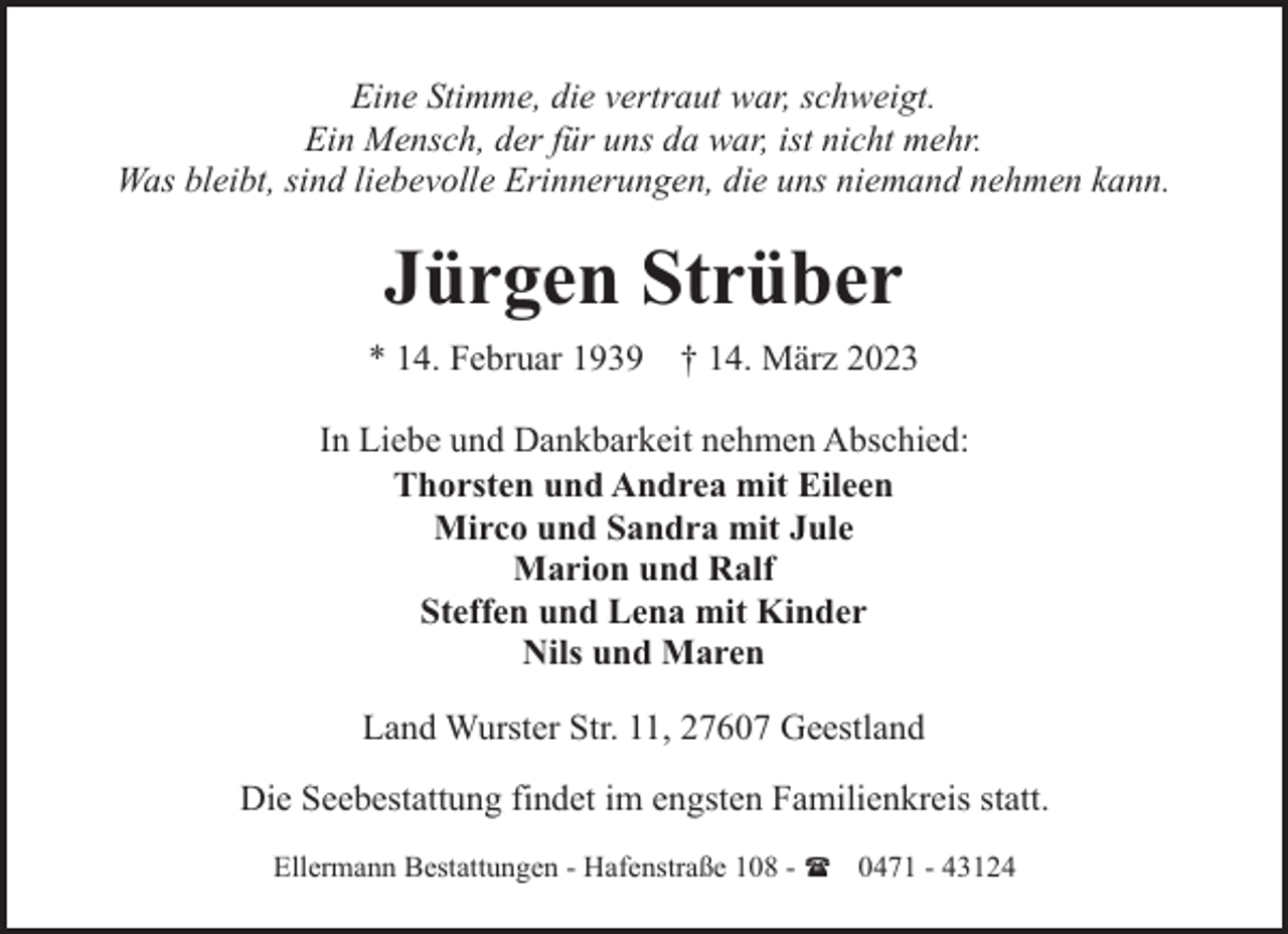 <p>Eine Stimme, die vertraut war, schweigt.<br />Ein Mensch, der für uns da war, ist nicht mehr.<br />Was bleibt, sind liebevolle Erinnerungen, die uns niemand nehmen kann.</p><p>Jürgen Strüber<br />* 14. Februar 1939</p><p>† 14. März 2023</p><p>In Liebe und Dankbarkeit nehmen Abschied:<br />Thorsten und Andrea mit Eileen<br />Mirco und Sandra mit Jule<br />Marion und Ralf<br />Steffen und Lena mit Kinder<br />Nils und Maren<br />Land Wurster Str. 11, 27607 Geestland<br />Die Seebestattung findet im engsten Familienkreis statt.<br />Ellermann Bestattungen - Hafenstraße 108 - ( 0471 - 43124</p>