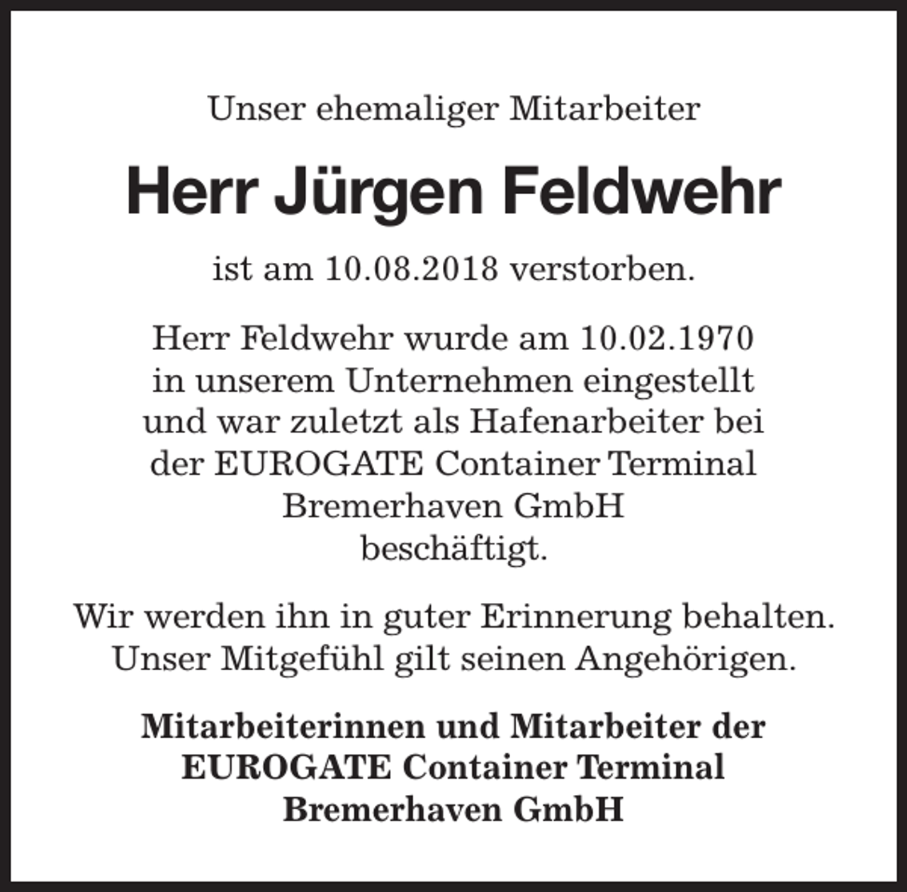 <p>Unser ehemaliger Mitarbeiter</p><p>Herr Jürgen Feldwehr<br />ist am 10.08.2018 verstorben.<br />Herr Feldwehr wurde am 10.02.1970<br />in unserem Unternehmen eingestellt<br />und war zuletzt als Hafenarbeiter bei<br />der EUROGATE Container Terminal<br />Bremerhaven GmbH<br />beschäftigt.<br />Wir werden ihn in guter Erinnerung behalten.<br />Unser Mitgefühl gilt seinen Angehörigen.<br />Mitarbeiterinnen und Mitarbeiter der<br />EUROGATE Container Terminal<br />Bremerhaven GmbH</p>