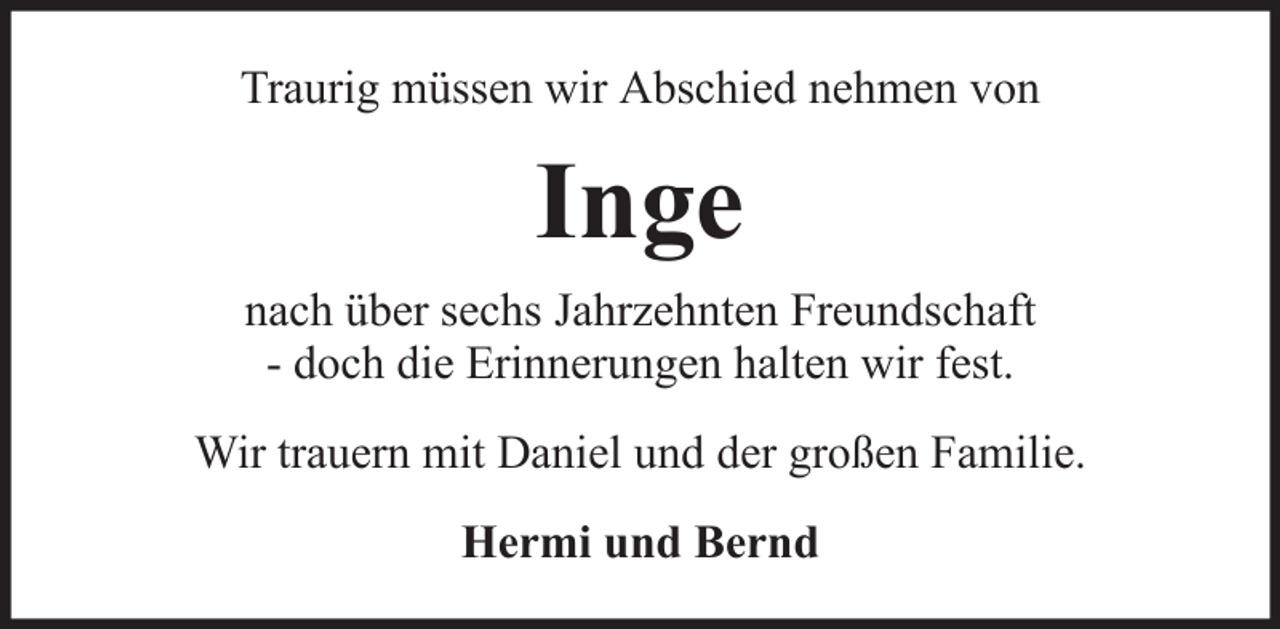 <p>Traurig müssen wir Abschied nehmen von</p><p>Inge<br />nach über sechs Jahrzehnten Freundschaft<br />- doch die Erinnerungen halten wir fest.<br />Wir trauern mit Daniel und der großen Familie.<br />Hermi und Bernd</p>