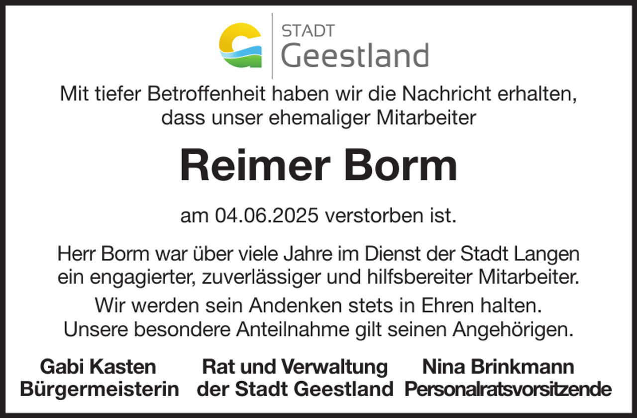 <p>Mit tiefer Betroffenheit haben wir die Nachricht erhalten,<br />dass unser ehemaliger Mitarbeiter</p><p>Reimer Borm<br />am 04.06.2025 verstorben ist.<br />Herr Borm war über viele Jahre im Dienst der Stadt Langen<br />ein engagierter, zuverlässiger und hilfsbereiter Mitarbeiter.<br />Wir werden sein Andenken stets in Ehren halten.<br />Unsere besondere Anteilnahme gilt seinen Angehörigen.<br />Gabi Kasten<br />Rat und Verwaltung<br />Nina Brinkmann<br />Bürgermeisterin der Stadt Geestland Personalratsvorsitzende</p>