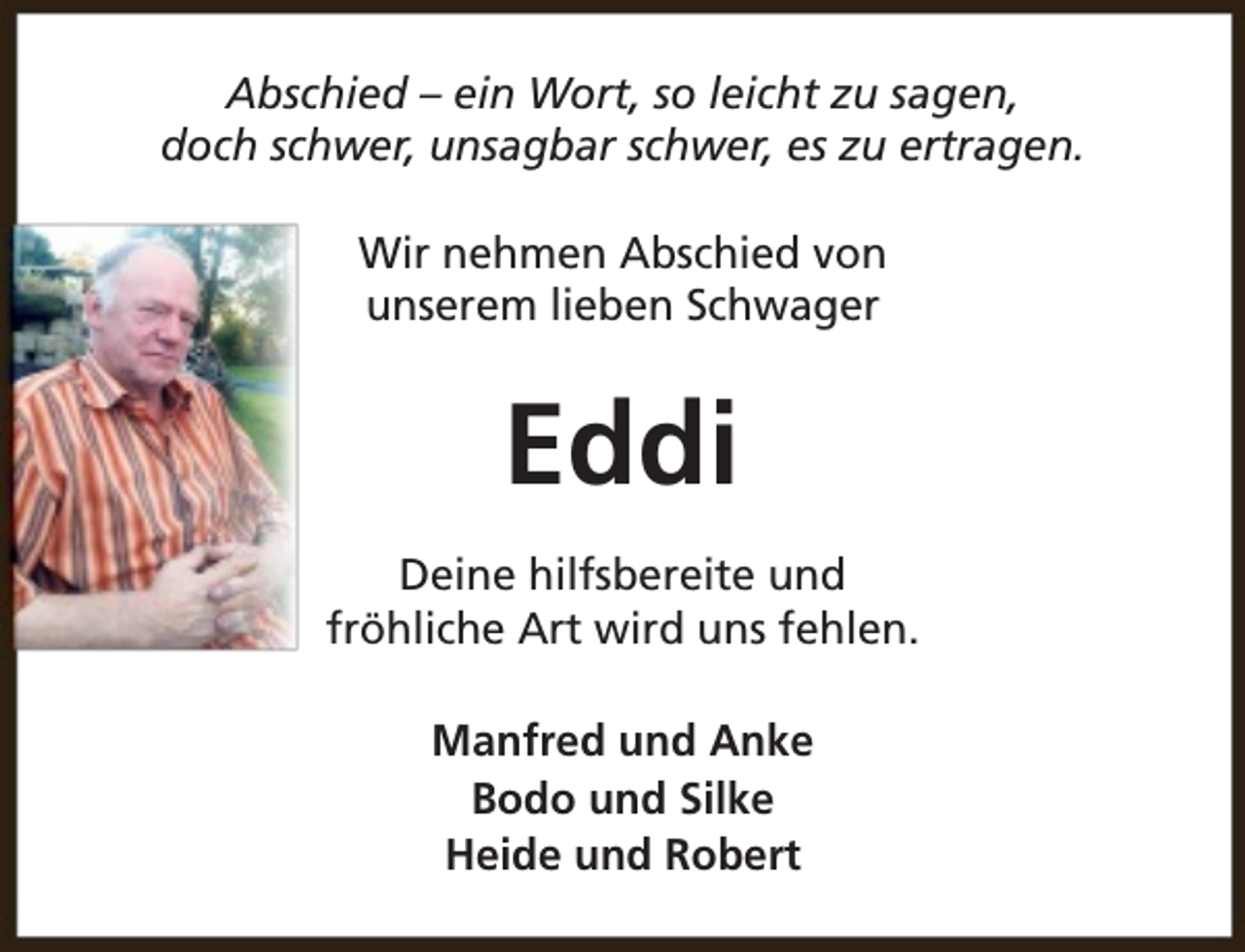 <p>Abschied – ein Wort, so leicht zu sagen,<br />doch schwer, unsagbar schwer, es zu ertragen.<br />Wir nehmen Abschied von<br />unserem lieben Schwager</p><p>Eddi<br />Deine hilfsbereite und<br />fröhliche Art wird uns fehlen.<br />Manfred und Anke<br />Bodo und Silke<br />Heide und Robert</p>