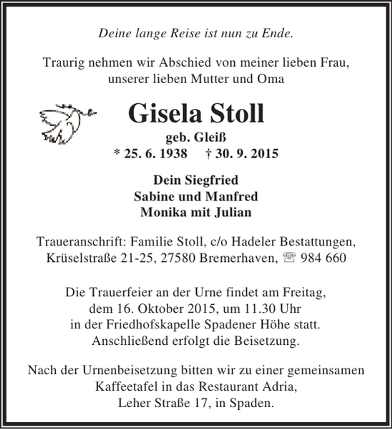 <p>Deine lange Reise ist nun zu Ende.<br />Traurig nehmen wir Abschied von meiner lieben Frau,<br />unserer lieben Mutter und Oma</p>
<p>Gisela Stoll</p>
<p>geb. Gleiß<br />* 25. 6. 1938 † 30. 9. 2015<br />Dein Siegfried<br />Sabine und Manfred<br />Monika mit Julian<br />Traueranschrift: Familie Stoll, c/o Hadeler Bestattungen,<br />Krüselstraße 21-25, 27580 Bremerhaven, ℡ 984 660<br />Die Trauerfeier an der Urne findet am Freitag,<br />dem 16. Oktober 2015, um 11.30 Uhr<br />in der Friedhofskapelle Spadener Höhe statt.<br />Anschließend erfolgt die Beisetzung.<br />Nach der Urnenbeisetzung bitten wir zu einer gemeinsamen<br />Kaffeetafel in das Restaurant Adria,<br />Leher Straße 17, in Spaden.</p>