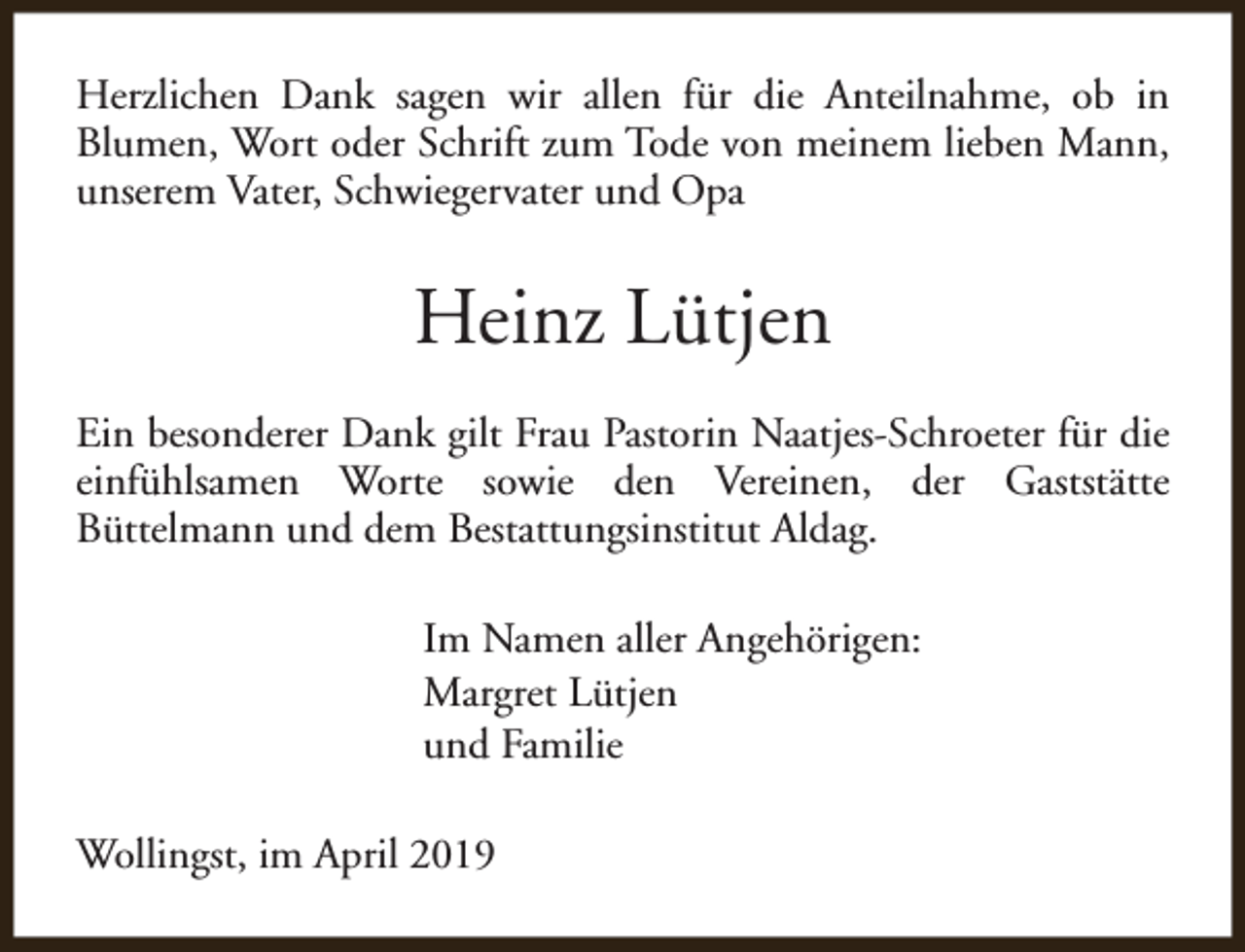 <p>Herzlichen Dank sagen wir allen für die Anteilnahme, ob in<br />Blumen, Wort oder Schrift zum Tode von meinem lieben Mann,<br />unserem Vater, Schwiegervater und Opa</p><p>Heinz Lütjen<br />Ein besonderer Dank gilt Frau Pastorin Naatjes-Schroeter für die<br />einfühlsamen Worte sowie den Vereinen, der Gaststätte<br />Büttelmann und dem Bestattungsinstitut Aldag.<br />Im Namen aller Angehörigen:<br />Margret Lütjen<br />und Familie<br />Wollingst, im April 2019</p>