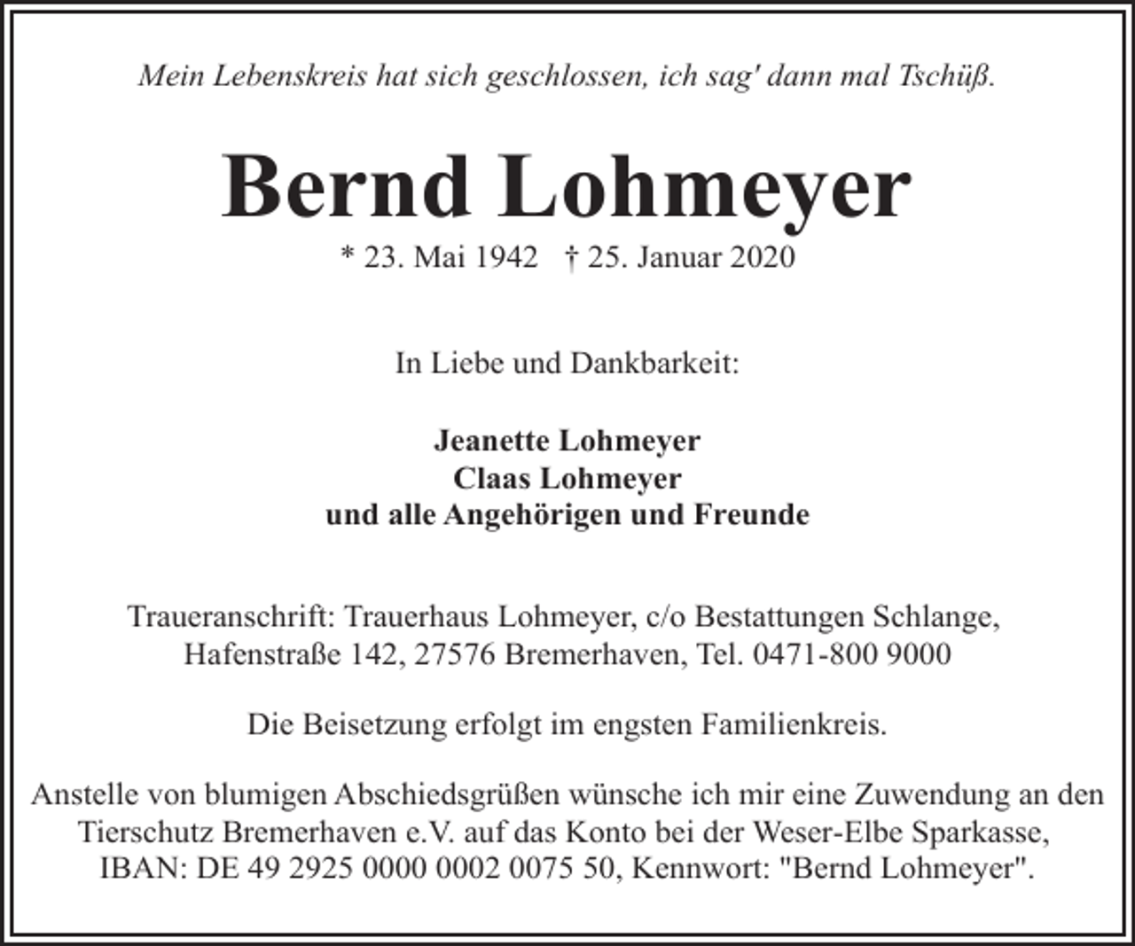 <p>Mein Lebenskreis hat sich geschlossen, ich sag' dann mal Tschüß.</p>
<p>Bernd Lohmeyer<br />* 23. Mai 1942 † 25. Januar 2020<br />In Liebe und Dankbarkeit:<br />Jeanette Lohmeyer<br />Claas Lohmeyer<br />und alle Angehörigen und Freunde<br />Traueranschrift: Trauerhaus Lohmeyer, c/o Bestattungen Schlange,<br />Hafenstraße 142, 27576 Bremerhaven, Tel. 0471-800 9000<br />Die Beisetzung erfolgt im engsten Familienkreis.<br />Anstelle von blumigen Abschiedsgrüßen wünsche ich mir eine Zuwendung an den<br />Tierschutz Bremerhaven e.V. auf das Konto bei der Weser-Elbe Sparkasse,<br />IBAN: DE 49 2925 02 0070, Kennwort: "Bernd Lohmeyer".</p>