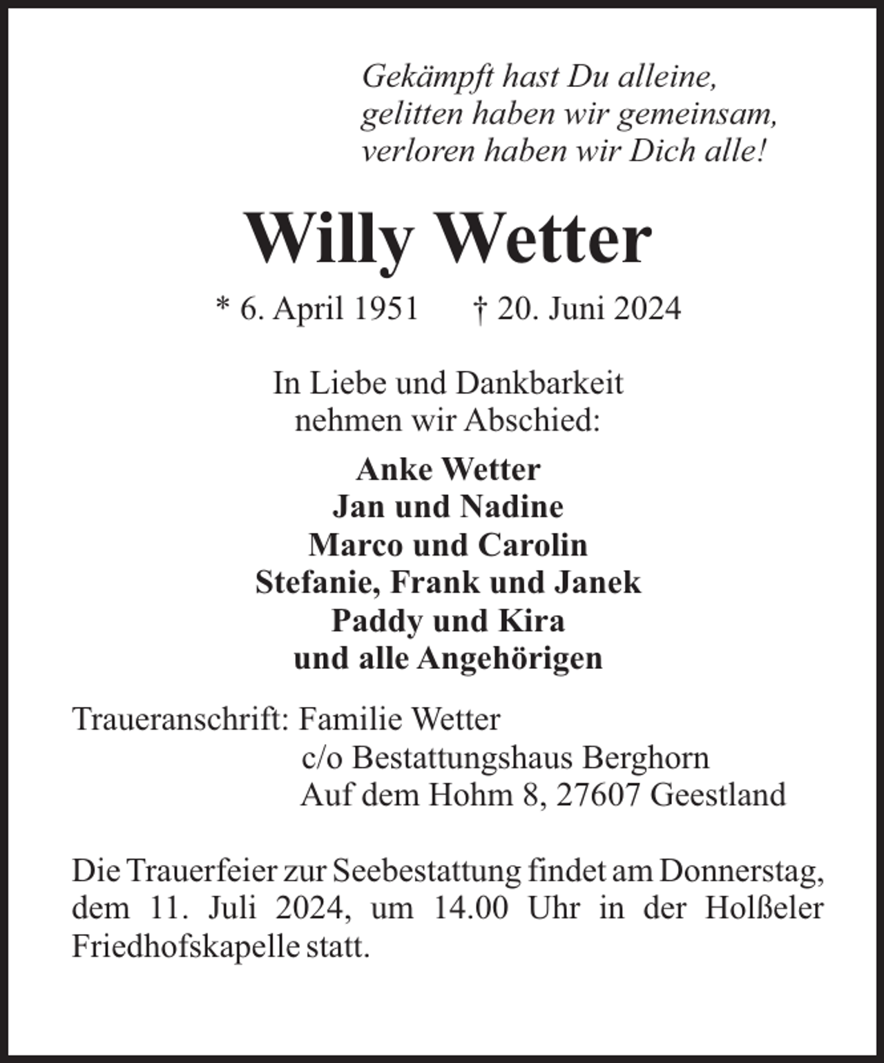 <p>Gekämpft hast Du alleine,<br />gelitten haben wir gemeinsam,<br />verloren haben wir Dich alle!</p><p>Willy Wetter<br />* 6. April 1951</p><p>† 20. Juni 2024</p><p>In Liebe und Dankbarkeit<br />nehmen wir Abschied:<br />Anke Wetter<br />Jan und Nadine<br />Marco und Carolin<br />Stefanie, Frank und Janek<br />Paddy und Kira<br />und alle Angehörigen<br />Traueranschrift: Familie Wetter<br />c/o Bestattungshaus Berghorn<br />Auf dem Hohm 8, 27607 Geestland<br />Die Trauerfeier zur Seebestattung findet am Donnerstag,<br />dem 11. Juli 2024, um 14.00 Uhr in der Holßeler<br />Friedhofskapelle statt.</p>