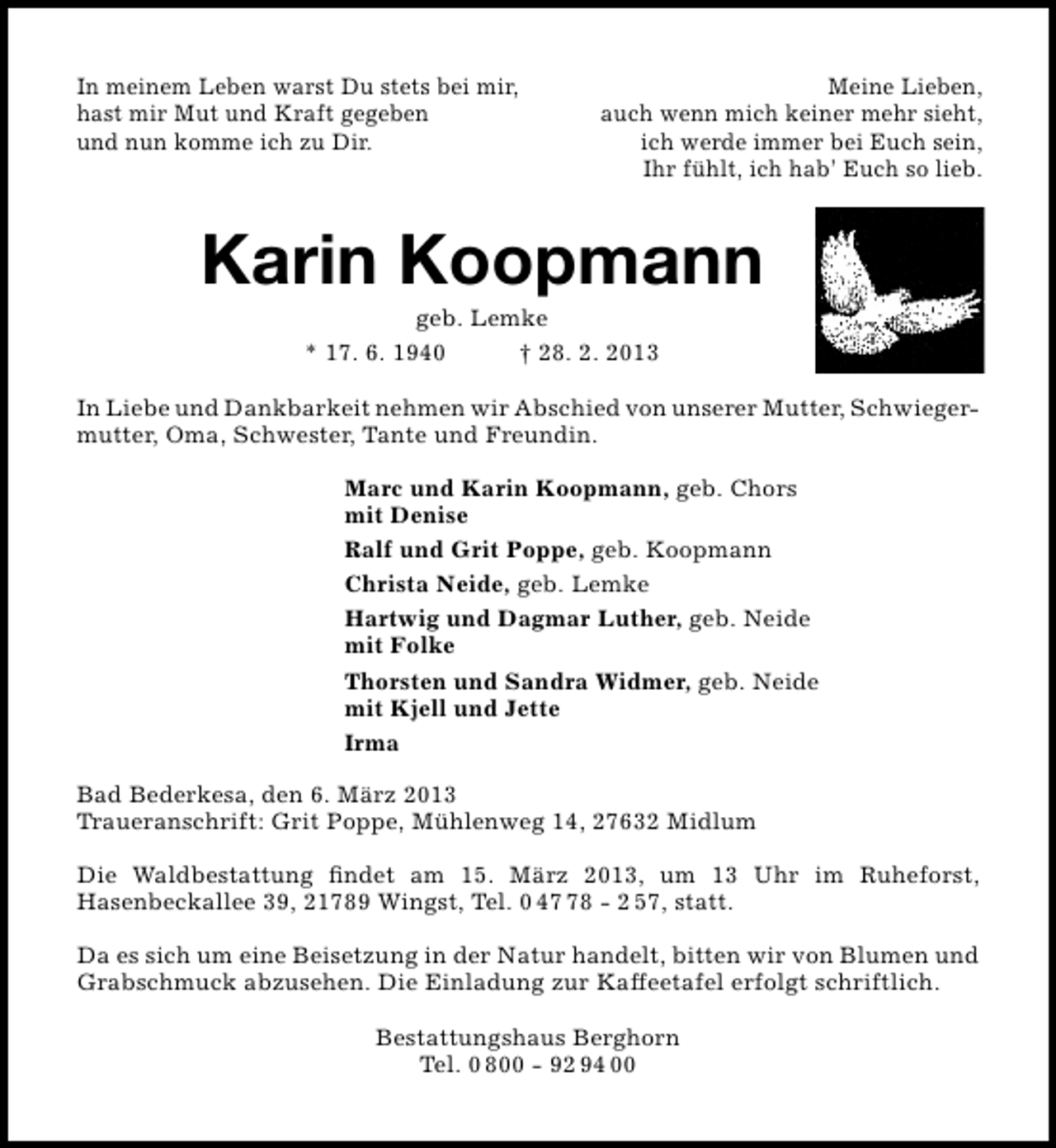 <p>In meinem Leben warst Du stets bei mir,<br />hast mir Mut und Kraft gegeben<br />und nun komme ich zu Dir.</p><p>Meine Lieben,<br />auch wenn mich keiner mehr sieht,<br />ich werde immer bei Euch sein,<br />Ihr fühlt, ich hab’ Euch so lieb.</p><p>Karin Koopmann<br />geb. Lemke<br />* 17. 6. 1940<br />† 28. 2. 2013</p><p>In Liebe und Dankbarkeit nehmen wir Abschied von unserer Mutter, Schwieger­<br />mutter, Oma, Schwester, Tante und Freundin.<br />Marc und Karin Koopmann, geb. Chors<br />mit Denise<br />Ralf und Grit Poppe, geb. Koopmann<br />Christa Neide, geb. Lemke<br />Hartwig und Dagmar Luther, geb. Neide<br />mit Folke<br />Thorsten und Sandra Widmer, geb. Neide<br />mit Kjell und Jette<br />Irma<br />Bad Bederkesa, den 6. März 2013<br />Traueranschrift: Grit Poppe, Mühlenweg 14, 27632 Midlum<br />Die Waldbestattung ﬁndet am 15. März 2013, um 13 Uhr im Ruheforst,<br />Hasenbeckallee 39, 21789 Wingst, Tel. 0 48 ­ 2 57, statt.<br />Da es sich um eine Beisetzung in der Natur handelt, bitten wir von Blumen und<br />Grabschmuck abzusehen. Die Einladung zur Kaffeetafel erfolgt schriftlich.<br />Bestattungshaus Berghorn<br />Tel. 0 800 ­ 92 94 00</p>