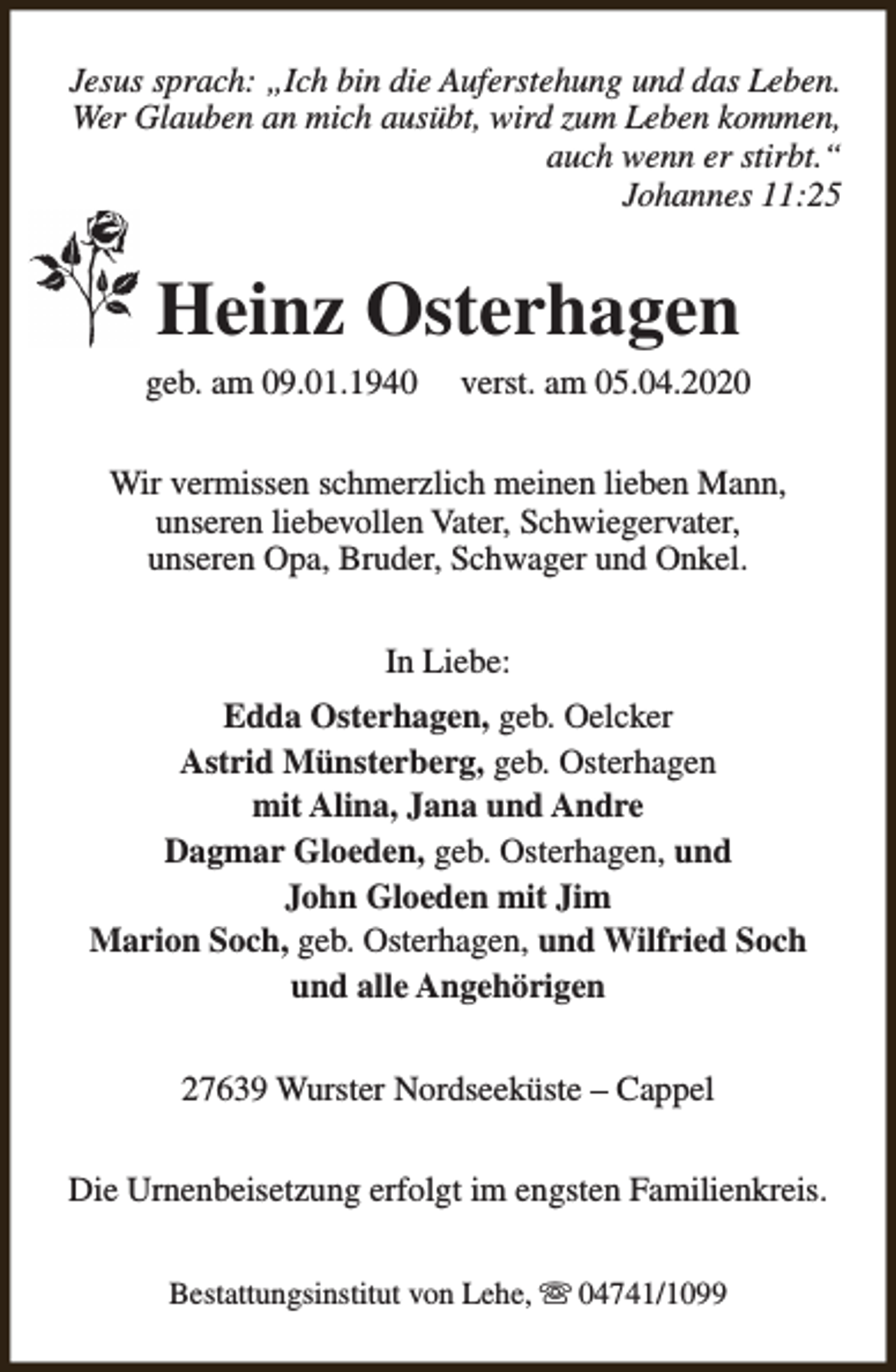 <p>Jesus sprach: „Ich bin die Auferstehung und das Leben.<br />Wer Glauben an mich ausübt, wird zum Leben kommen,<br />auch wenn er stirbt.“<br />Johannes 11:25</p><p>Heinz Osterhagen</p><p>geb. am 09.01.1940</p><p>verst. am 05.04.2020</p><p>Wir vermissen schmerzlich meinen lieben Mann,<br />unseren liebevollen Vater, Schwiegervater,<br />unseren Opa, Bruder, Schwager und Onkel.<br />In Liebe:<br />Edda Osterhagen, geb. Oelcker<br />Astrid Münsterberg, geb. Osterhagen<br />mit Alina, Jana und Andre<br />Dagmar Gloeden, geb. Osterhagen, und<br />John Gloeden mit Jim<br />Marion Soch, geb. Osterhagen, und Wilfried Soch<br />und alle Angehörigen<br />27639 Wurster Nordseeküste – Cappel<br />Die Urnenbeisetzung erfolgt im engsten Familienkreis.<br />Bestattungsinstitut von Lehe, s 04741/1099</p>