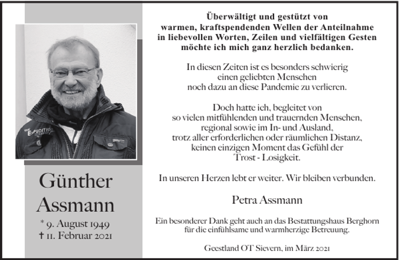 <p>Überwältigt und gestützt von<br />warmen, kraftspendenden Wellen der Anteilnahme<br />in liebevollen Worten, Zeilen und vielfältigen Gesten<br />möchte ich mich ganz herzlich bedanken.<br />In diesen Zeiten ist es besonders schwierig<br />einen geliebten Menschen<br />noch dazu an diese Pandemie zu verlieren.<br />Doch hatte ich, begleitet von<br />so vielen mitfühlenden und trauernden Menschen,<br />regional sowie im In- und Ausland,<br />trotz aller erforderlichen oder räumlichen Distanz,<br />keinen einzigen Moment das Gefühl der<br />Trost - Losigkeit.</p><p>Günther<br />Assmann<br />* 9. August 1949<br />✝ 11. Februar 2021</p><p>In unseren Herzen lebt er weiter. Wir bleiben verbunden.</p><p>Petra Assmann<br />Ein besonderer Dank geht auch an das Bestattungshaus Berghorn<br />für die einfühlsame und warmherzige Betreuung.<br />Geestland OT Sievern, im März 2021</p>