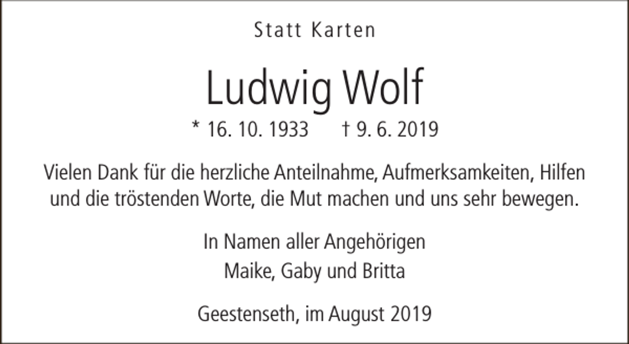 <p>Statt Karten</p><p>Ludwig Wolf</p><p>* 16. 10. 1933</p><p>† 9. 6. 2019</p><p>Vielen Dank für die herzliche Anteilnahme, Aufmerksamkeiten, Hilfen<br />und die tröstenden Worte, die Mut machen und uns sehr bewegen.<br />In Namen aller Angehörigen<br />Maike, Gaby und Britta<br />Geestenseth, im August 2019</p>