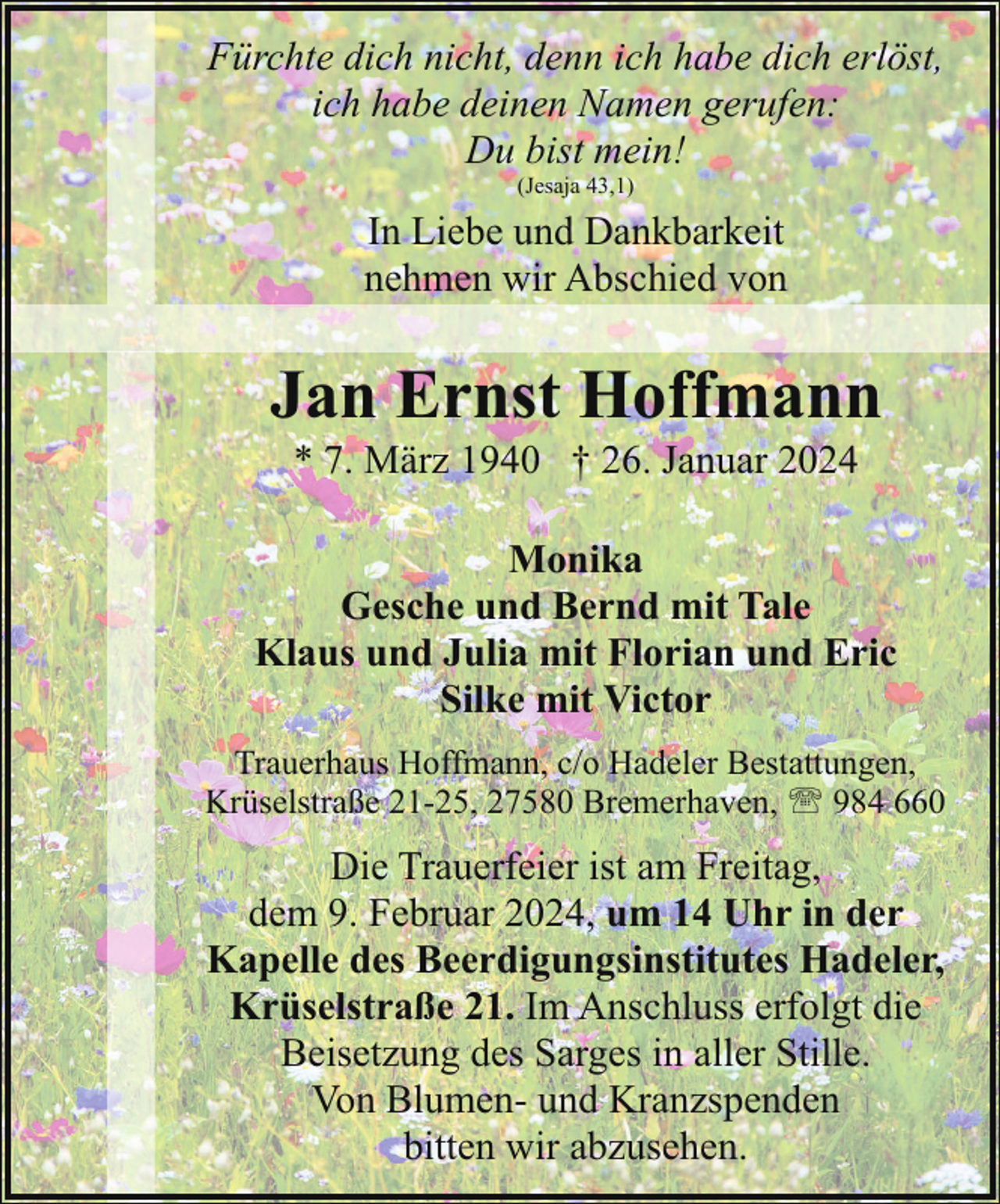 <p>Fürchte dich nicht, denn ich habe dich erlöst,<br />ich habe deinen Namen gerufen:<br />Du bist mein!<br />(Jesaja 43,1)</p><p>In Liebe und Dankbarkeit<br />nehmen wir Abschied von</p><p>Jan Ernst Hoffmann<br />* 7. März 1940 † 26. Januar 2024</p><p>Monika<br />Gesche und Bernd mit Tale<br />Klaus und Julia mit Florian und Eric<br />Silke mit Victor<br />Trauerhaus Hoffmann, c/o Hadeler Bestattungen,<br />Krüselstraße 21-25, 27580 Bremerhaven, ' 984 660</p><p>Die Trauerfeier ist am Freitag,<br />dem 9. Februar 2024, um 14 Uhr in der<br />Kapelle des Beerdigungsinstitutes Hadeler,<br />Krüselstraße 21. Im Anschluss erfolgt die<br />Beisetzung des Sarges in aller Stille.<br />Von Blumen- und Kranzspenden<br />bitten wir abzusehen.</p>