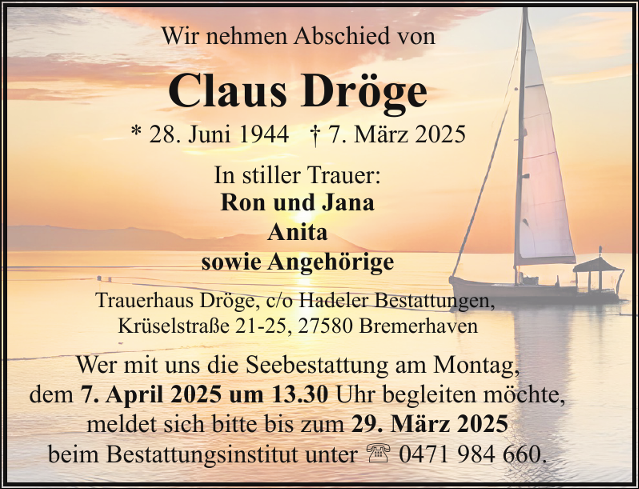 <p>Wir nehmen Abschied von</p><p>Claus Dröge</p><p>* 28. Juni 1944 † 7. März 2025<br />In stiller Trauer:<br />Ron und Jana<br />Anita<br />sowie Angehörige<br />Trauerhaus Dröge, c/o Hadeler Bestattungen,<br />Krüselstraße 21-25, 27580 Bremerhaven</p><p>Wer mit uns die Seebestattung am Montag,<br />dem 7. April 2025 um 13.30 Uhr begleiten möchte,<br />meldet sich bitte bis zum 29. März 2025<br />beim Bestattungsinstitut unter ' 0471 984 660.</p>