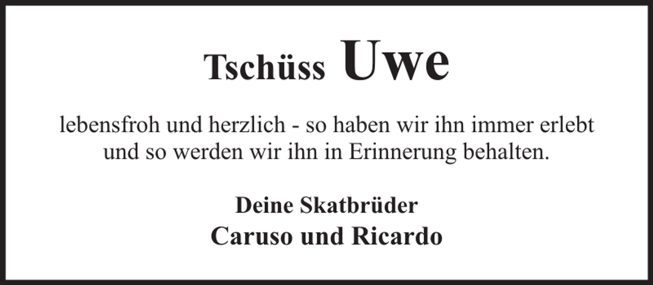 <p>Tschüss</p><p>Uwe</p><p>lebensfroh und herzlich - so haben wir ihn immer erlebt<br />und so werden wir ihn in Erinnerung behalten.<br />Deine Skatbrüder</p><p>Caruso und Ricardo</p>