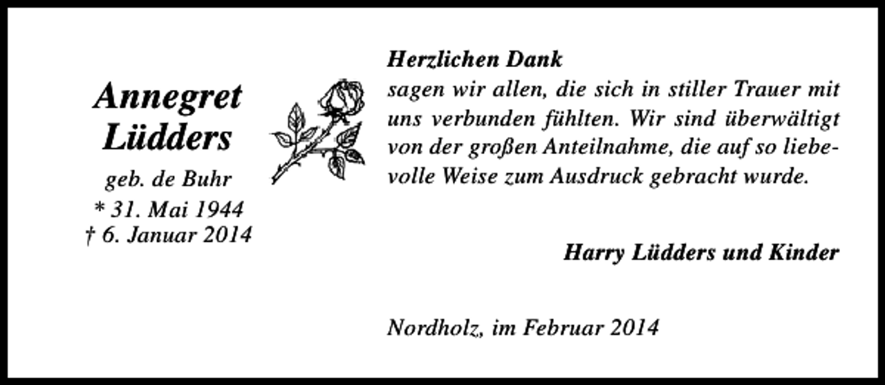 <p>Annegret<br />Lüdders</p><p>geb. de Buhr<br />* 31. Mai 1944<br />† 6. Januar 2014</p><p>Herzlichen Dank<br />sagen wir allen, die sich in stiller Trauer mit<br />uns verbunden fühlten. Wir sind überwältigt<br />von der großen Anteilnahme, die auf so liebevolle Weise zum Ausdruck gebracht wurde.<br />Harry Lüdders und Kinder<br />Nordholz, im Februar 2014</p>