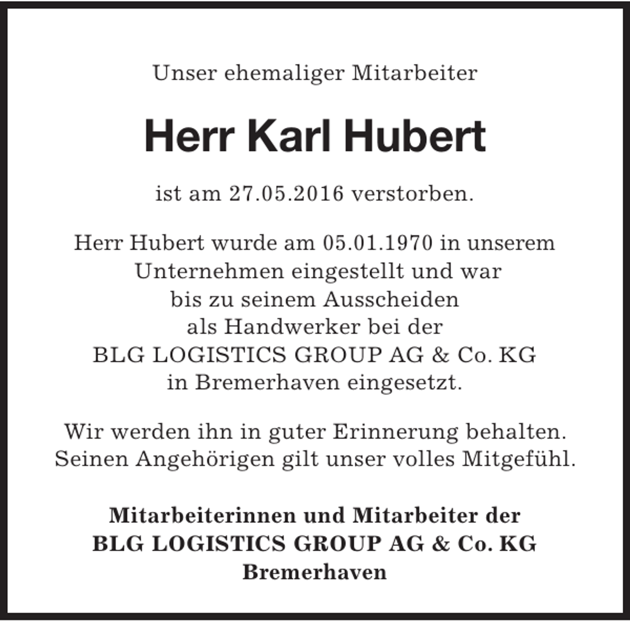 <p>Unser ehemaliger Mitarbeiter</p><p>Herr Karl Hubert<br />ist am 27.05.2016 verstorben.<br />Herr Hubert wurde am 05.01.1970 in unserem<br />Unternehmen eingestellt und war<br />bis zu seinem Ausscheiden<br />als Handwerker bei der<br />BLG LOGISTICS GROUP AG &amp; Co. KG<br />in Bremerhaven eingesetzt.<br />Wir werden ihn in guter Erinnerung behalten.<br />Seinen Angehörigen gilt unser volles Mitgefühl.<br />Mitarbeiterinnen und Mitarbeiter der<br />BLG LOGISTICS GROUP AG &amp; Co. KG<br />Bremerhaven</p>
